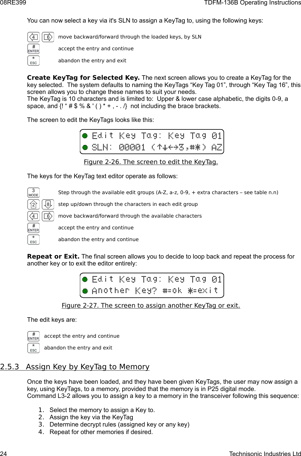 08RE399 TDFM-136B Operating InstructionsYou can now select a key via it&apos;s SLN to assign a KeyTag to, using the following keys:move backward/forward through the loaded keys, by SLNaccept the entry and continueabandon the entry and exitCreate KeyTag for Selected Key. The next screen allows you to create a KeyTag for the key selected.  The system defaults to naming the KeyTags “Key Tag 01”, through “Key Tag 16”, this screen allows you to change these names to suit your needs. The KeyTag is 10 characters and is limited to:  Upper &amp; lower case alphabetic, the digits 0-9, a space, and {! “ # $ % &amp; &apos; ( ) * + , - . /}  not including the brace brackets.The screen to edit the KeyTags looks like this:Figure 2-   26   . The screen to edit the KeyTag.   The keys for the KeyTag text editor operate as follows:Step through the available edit groups (A-Z, a-z, 0-9, + extra characters – see table n.n)step up/down through the characters in each edit groupmove backward/forward through the available charactersaccept the entry and continueabandon the entry and continueRepeat or Exit. The final screen allows you to decide to loop back and repeat the process for another key or to exit the editor entirely:Figure 2-   27   . The screen to assign another KeyTag or exit.   The edit keys are:accept the entry and continueabandon the entry and exit2.5.3         Assign Key by KeyTag to Memory   Once the keys have been loaded, and they have been given KeyTags, the user may now assign a key, using KeyTags, to a memory, provided that the memory is in P25 digital mode.  Command L3-2 allows you to assign a key to a memory in the transceiver following this sequence:1. Select the memory to assign a Key to.2. Assign the key via the KeyTag3. Determine decrypt rules (assigned key or any key)4. Repeat for other memories if desired.24 Technisonic Industries LtdF(B/F(B+-,/!)*&gt;?$%&amp;&apos;6GF(B/F(B6DFH%I8&amp;I