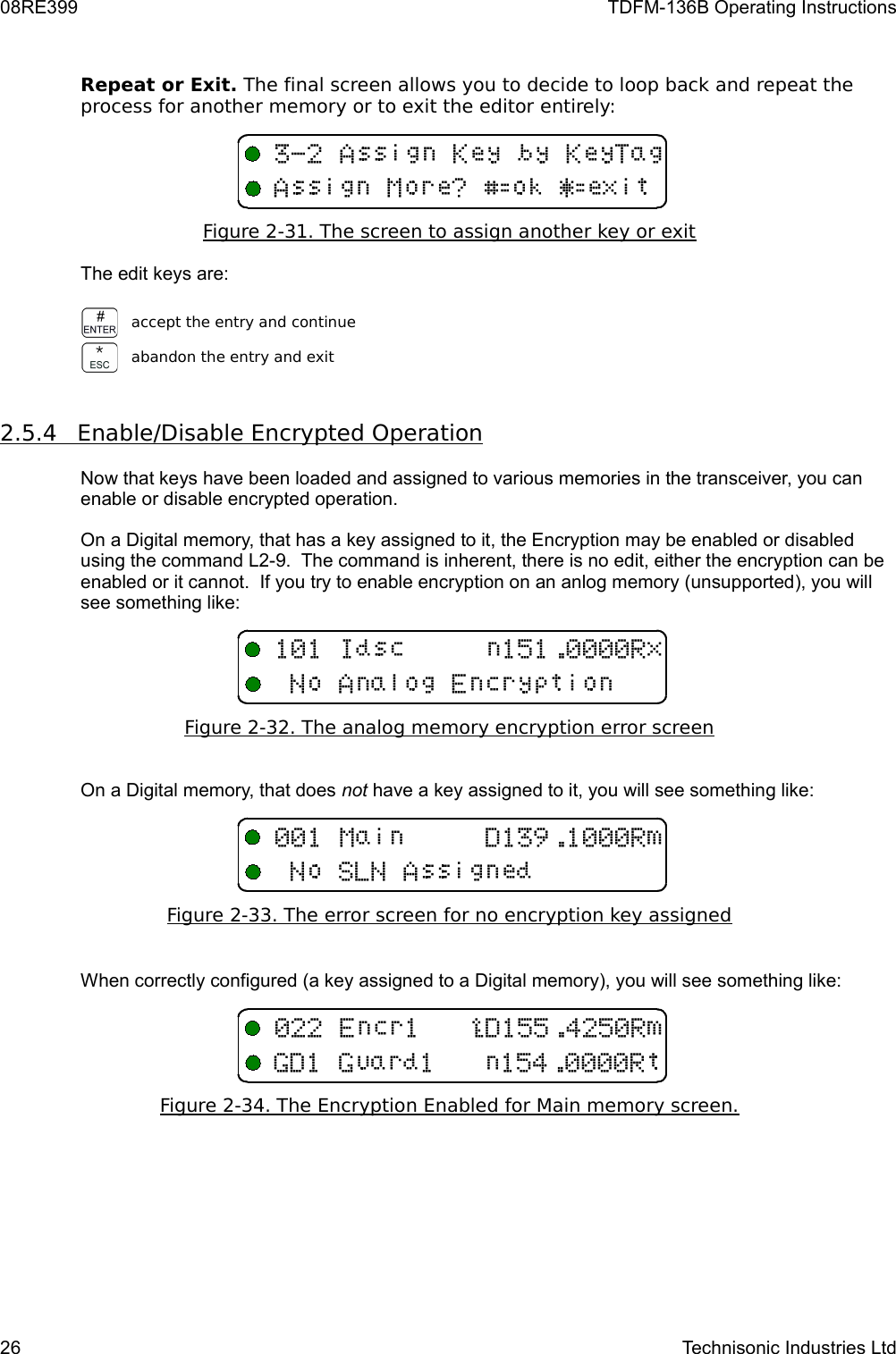 08RE399 TDFM-136B Operating InstructionsRepeat or Exit. The final screen allows you to decide to loop back and repeat the process for another memory or to exit the editor entirely:Figure 2-31. The screen to assign another key or exitThe edit keys are:accept the entry and continueabandon the entry and exit2.5.4         Enable/Disable Encrypted Operation   Now that keys have been loaded and assigned to various memories in the transceiver, you can enable or disable encrypted operation.  On a Digital memory, that has a key assigned to it, the Encryption may be enabled or disabled using the command L2-9.  The command is inherent, there is no edit, either the encryption can be enabled or it cannot.  If you try to enable encryption on an anlog memory (unsupported), you will see something like:Figure 2-   32   . The analog memory encryption error screen   On a Digital memory, that does not have a key assigned to it, you will see something like:Figure 2-33. The error screen for no encryption key assignedWhen correctly configured (a key assigned to a Digital memory), you will see something like:Figure 2-34. The Encryption Enabled for Main memory screen.26 Technisonic Industries Ltd&quot;16BFEF(B6BH%I8&amp;I; ,6B 9#3,+-,6B11 J4134