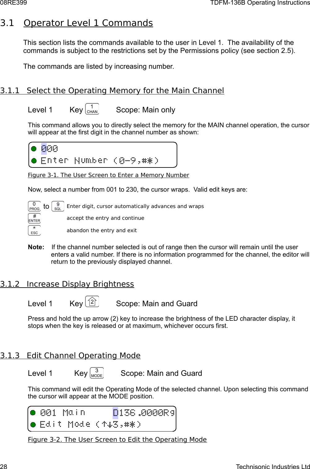 08RE399 TDFM-136B Operating Instructions3.1 Operator Level 1 Commands    This section lists the commands available to the user in Level 1.  The availability of the commands is subject to the restrictions set by the Permissions policy (see section 2.5).The commands are listed by increasing number.3.1.1         Select the Operating Memory for the Main Channel   Level 1 Key  Scope: Main only This command allows you to directly select the memory for the MAIN channel operation, the cursor will appear at the first digit in the channel number as shown:Figure 3-1. The User Screen to Enter a Memory NumberNow, select a number from 001 to 230, the cursor wraps.  Valid edit keys are:to Enter digit, cursor automatically advances and wrapsaccept the entry and continueabandon the entry and exitNote:    If the channel number selected is out of range then the cursor will remain until the user enters a valid number. If there is no information programmed for the channel, the editor will return to the previously displayed channel.3.1.2         Increase Display Brightness   Level 1 Key  Scope: Main and GuardPress and hold the up arrow (2) key to increase the brightness of the LED character display, it stops when the key is released or at maximum, whichever occurs first.3.1.3         Edit Channel Operating Mode   Level 1 Key  Scope: Main and Guard This command will edit the Operating Mode of the selected channel. Upon selecting this command the cursor will appear at the MODE position. Figure 3-2. The User Screen to Edit the Operating Mode28 Technisonic Industries LtdB!)*$%&amp;&apos;,3E!&quot;#$%&amp;&apos;