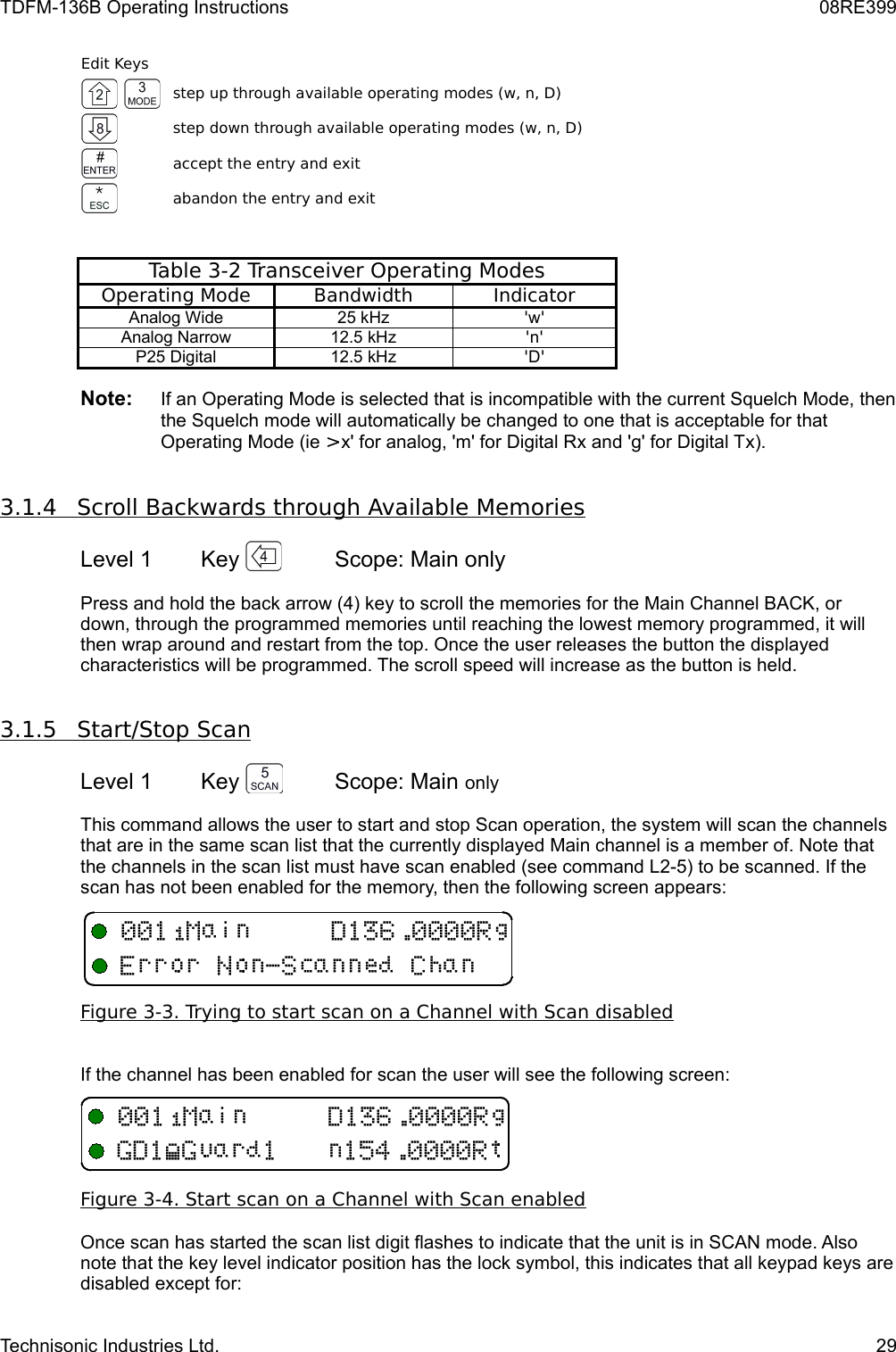 TDFM-136B Operating Instructions 08RE399Edit Keysstep up through available operating modes (w, n, D)step down through available operating modes (w, n, D)accept the entry and exitabandon the entry and exitTable 3-2 Transceiver Operating ModesOperating Mode Bandwidth IndicatorAnalog Wide 25 kHz &apos;w&apos;Analog Narrow 12.5 kHz &apos;n&apos;P25 Digital 12.5 kHz &apos;D&apos;Note:     If an Operating Mode is selected that is incompatible with the current Squelch Mode, then the Squelch mode will automatically be changed to one that is acceptable for that Operating Mode (ie &gt;x&apos; for analog, &apos;m&apos; for Digital Rx and &apos;g&apos; for Digital Tx).3.1.4         Scroll Backwards through Available Memories   Level 1 Key  Scope: Main onlyPress and hold the back arrow (4) key to scroll the memories for the Main Channel BACK, or down, through the programmed memories until reaching the lowest memory programmed, it will then wrap around and restart from the top. Once the user releases the button the displayed characteristics will be programmed. The scroll speed will increase as the button is held.3.1.5         Start/Stop Scan   Level 1 Key  Scope: Main onlyThis command allows the user to start and stop Scan operation, the system will scan the channels that are in the same scan list that the currently displayed Main channel is a member of. Note that the channels in the scan list must have scan enabled (see command L2-5) to be scanned. If the scan has not been enabled for the memory, then the following screen appears:Figure 3-3. Trying to start scan on a Channel with Scan disabledIf the channel has been enabled for scan the user will see the following screen:Figure 3-4. Start scan on a Channel with Scan enabledOnce scan has started the scan list digit flashes to indicate that the unit is in SCAN mode. Also note that the key level indicator position has the lock symbol, this indicates that all keypad keys are disabled except for:Technisonic Industries Ltd. 29KB,&quot;+ DKB4