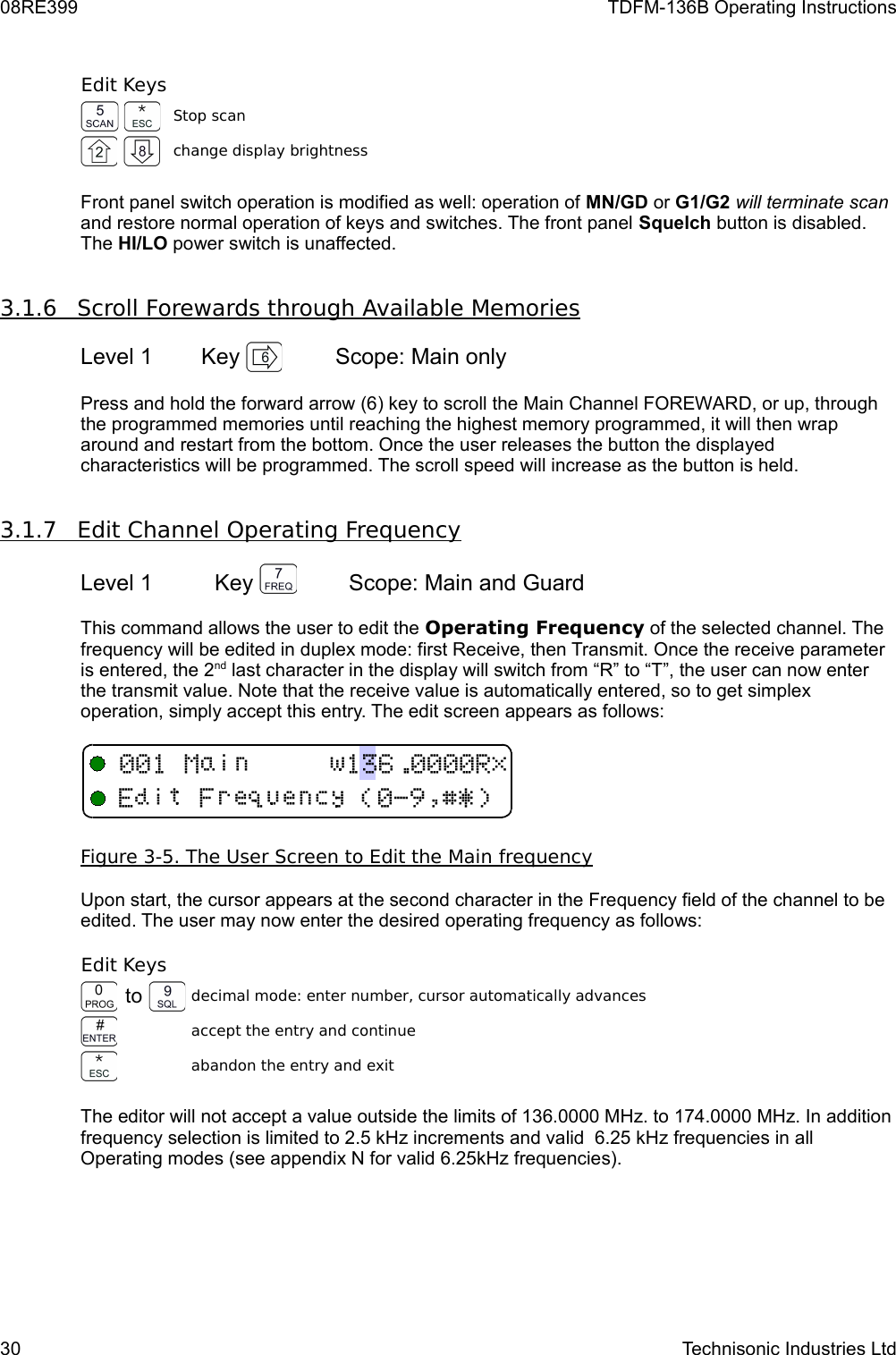 08RE399 TDFM-136B Operating InstructionsEdit KeysStop scanchange display brightnessFront panel switch operation is modified as well: operation of MN/GD or G1/G2 will terminate scan and restore normal operation of keys and switches. The front panel Squelch button is disabled. The HI/LO power switch is unaffected.3.1.6         Scroll Forewards through Available Memories   Level 1 Key  Scope: Main onlyPress and hold the forward arrow (6) key to scroll the Main Channel FOREWARD, or up, through the programmed memories until reaching the highest memory programmed, it will then wrap around and restart from the bottom. Once the user releases the button the displayed characteristics will be programmed. The scroll speed will increase as the button is held.3.1.7         Edit Channel Operating Frequency   Level 1 Key  Scope: Main and Guard This command allows the user to edit the Operating Frequency of the selected channel. The frequency will be edited in duplex mode: first Receive, then Transmit. Once the receive parameter is entered, the 2nd last character in the display will switch from “R” to “T”, the user can now enter the transmit value. Note that the receive value is automatically entered, so to get simplex operation, simply accept this entry. The edit screen appears as follows:Figure 3-5. The User Screen to Edit the Main    frequency   Upon start, the cursor appears at the second character in the Frequency field of the channel to be edited. The user may now enter the desired operating frequency as follows: Edit Keysto decimal mode: enter number, cursor automatically advancesaccept the entry and continueabandon the entry and exitThe editor will not accept a value outside the limits of 136.0000 MHz. to 174.0000 MHz. In addition frequency selection is limited to 2.5 kHz increments and valid  6.25 kHz frequencies in all Operating modes (see appendix N for valid 6.25kHz frequencies).30 Technisonic Industries Ltd !&quot;#$%&amp;&apos;
