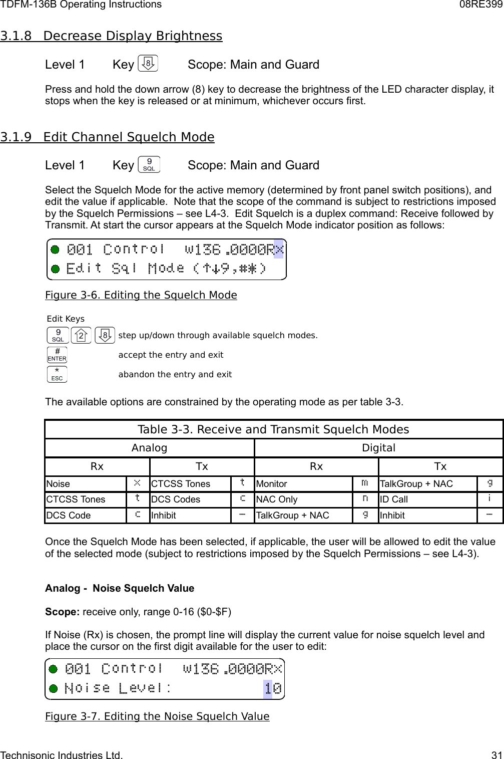 TDFM-136B Operating Instructions 08RE3993.1.8         Decrease Display Brightness   Level 1 Key  Scope: Main and GuardPress and hold the down arrow (8) key to decrease the brightness of the LED character display, it stops when the key is released or at minimum, whichever occurs first.3.1.9         Edit Channel Squelch Mode   Level 1 Key  Scope: Main and GuardSelect the Squelch Mode for the active memory (determined by front panel switch positions), and edit the value if applicable.  Note that the scope of the command is subject to restrictions imposed by the Squelch Permissions – see L4-3.  Edit Squelch is a duplex command: Receive followed by Transmit. At start the cursor appears at the Squelch Mode indicator position as follows:Figure    3-6   . Editing the Squelch Mode   Edit Keysstep up/down through available squelch modes.accept the entry and exitabandon the entry and exitThe available options are constrained by the operating mode as per table 3-3.Table 3-3. Receive and Transmit Squelch ModesAnalogDigitalRxTxRxTxNoise CTCSS Tones Monitor 3TalkGroup + NAC BCTCSS Tones DCS Codes  NAC Only ID Call DCS Code  Inhibit &quot;TalkGroup + NAC BInhibit &quot;Once the Squelch Mode has been selected, if applicable, the user will be allowed to edit the value of the selected mode (subject to restrictions imposed by the Squelch Permissions – see L4-3). Analog -  Noise Squelch Value Scope: receive only, range 0-16 ($0-$F)If Noise (Rx) is chosen, the prompt line will display the current value for noise squelch level and place the cursor on the first digit available for the user to edit:Figure    3-7   . Editing the Noise Squelch Value   Technisonic Industries Ltd. 31+!)*#$%&amp;&apos;,-./