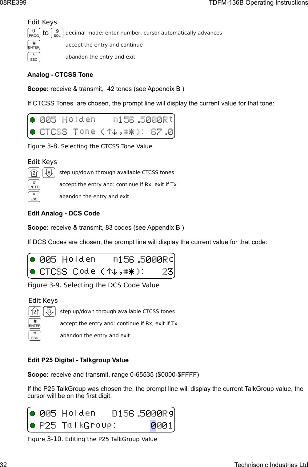 08RE399 TDFM-136B Operating InstructionsEdit Keysto decimal mode: enter number, cursor automatically advancesaccept the entry and continueabandon the entry and exitAnalog - CTCSS ToneScope: receive &amp; transmit,  42 tones (see Appendix B )If CTCSS Tones  are chosen, the prompt line will display the current value for that tone:Figure    3-8   . Selecting the CTCSS Tone Value   Edit Keysstep up/down through available CTCSS tonesaccept the entry and: continue if Rx, exit if Txabandon the entry and exitEdit Analog - DCS CodeScope: receive &amp; transmit, 83 codes (see Appendix B )If DCS Codes are chosen, the prompt line will display the current value for that code:Figure    3-9   . Selecting the DCS Code Value   Edit Keysstep up/down through available CTCSS tonesaccept the entry and: continue if Rx, exit if Txabandon the entry and exitEdit P25 Digital - Talkgroup ValueScope: receive and transmit, range 0-65535 ($0000-$FFFF)If the P25 TalkGroup was chosen the, the prompt line will display the current TalkGroup value, the cursor will be on the first digit:Figure    3-10   . Editing the P25 TalkGroup Value   32 Technisonic Industries Ltd2(++(!)*$%&amp;&apos;/02 (++!)*$%&amp;&apos;/12B51(89/