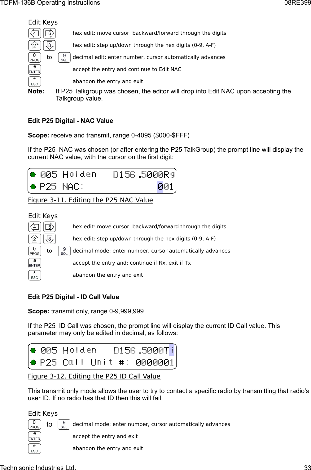TDFM-136B Operating Instructions 08RE399Edit Keyshex edit: move cursor  backward/forward through the digitshex edit: step up/down through the hex digits (0-9, A-F)to decimal edit: enter number, cursor automatically advancesaccept the entry and continue to Edit NACabandon the entry and exitNote:  If P25 Talkgroup was chosen, the editor will drop into Edit NAC upon accepting the Talkgroup value.Edit P25 Digital - NAC ValueScope: receive and transmit, range 0-4095 ($000-$FFF)If the P25  NAC was chosen (or after entering the P25 TalkGroup) the prompt line will display the current NAC value, with the cursor on the first digit:Figure 3-11. Editing the P25 NAC ValueEdit Keyshex edit: move cursor  backward/forward through the digitshex edit: step up/down through the hex digits (0-9, A-F)to decimal mode: enter number, cursor automatically advancesaccept the entry and: continue if Rx, exit if Txabandon the entry and exitEdit P25 Digital - ID Call ValueScope: transmit only, range 0-9,999,999 If the P25  ID Call was chosen, the prompt line will display the current ID Call value. This parameter may only be edited in decimal, as follows:Figure 3-12. Editing the P25 ID Call ValueThis transmit only mode allows the user to try to contact a specific radio by transmitting that radio&apos;s user ID. If no radio has that ID then this will fail.Edit Keysto decimal mode: enter number, cursor automatically advancesaccept the entry and exitabandon the entry and exitTechnisonic Industries Ltd. 332B51,6/2(51:%/