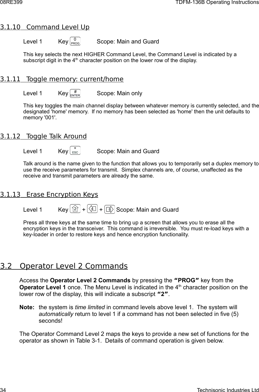 08RE399 TDFM-136B Operating Instructions3.1.10         Command Level Up   Level 1 Key  Scope: Main and Guard This key selects the next HIGHER Command Level, the Command Level is indicated by a subscript digit in the 4th character position on the lower row of the display. 3.1.11         Toggle memory: current/home   Level 1 Key  Scope: Main onlyThis key toggles the main channel display between whatever memory is currently selected, and the designated &apos;home&apos; memory.  If no memory has been selected as &apos;home&apos; then the unit defaults to memory &apos;001&apos;.3.1.12         Toggle Talk Around   Level 1 Key  Scope: Main and GuardTalk around is the name given to the function that allows you to temporarily set a duplex memory to use the receive parameters for transmit.  Simplex channels are, of course, unaffected as the receive and transmit parameters are already the same. 3.1.13         Erase Encryption Keys   Level 1 Key   +   +  Scope: Main and GuardPress all three keys at the same time to bring up a screen that allows you to erase all the encryption keys in the transceiver.  This command is irreversible.  You must re-load keys with a key-loader in order to restore keys and hence encryption functionality.3.2         Operator Level 2 Commands   Access the Operator Level 2 Commands by pressing the “PROG” key from the Operator Level 1 once. The Menu Level is indicated in the 4th character position on the lower row of the display, this will indicate a subscript “2”. Note:  the system is time limited in command levels above level 1.  The system will automatically return to level 1 if a command has not been selected in five (5) seconds!The Operator Command Level 2 maps the keys to provide a new set of functions for the operator as shown in Table 3-1.  Details of command operation is given below. 34 Technisonic Industries Ltd