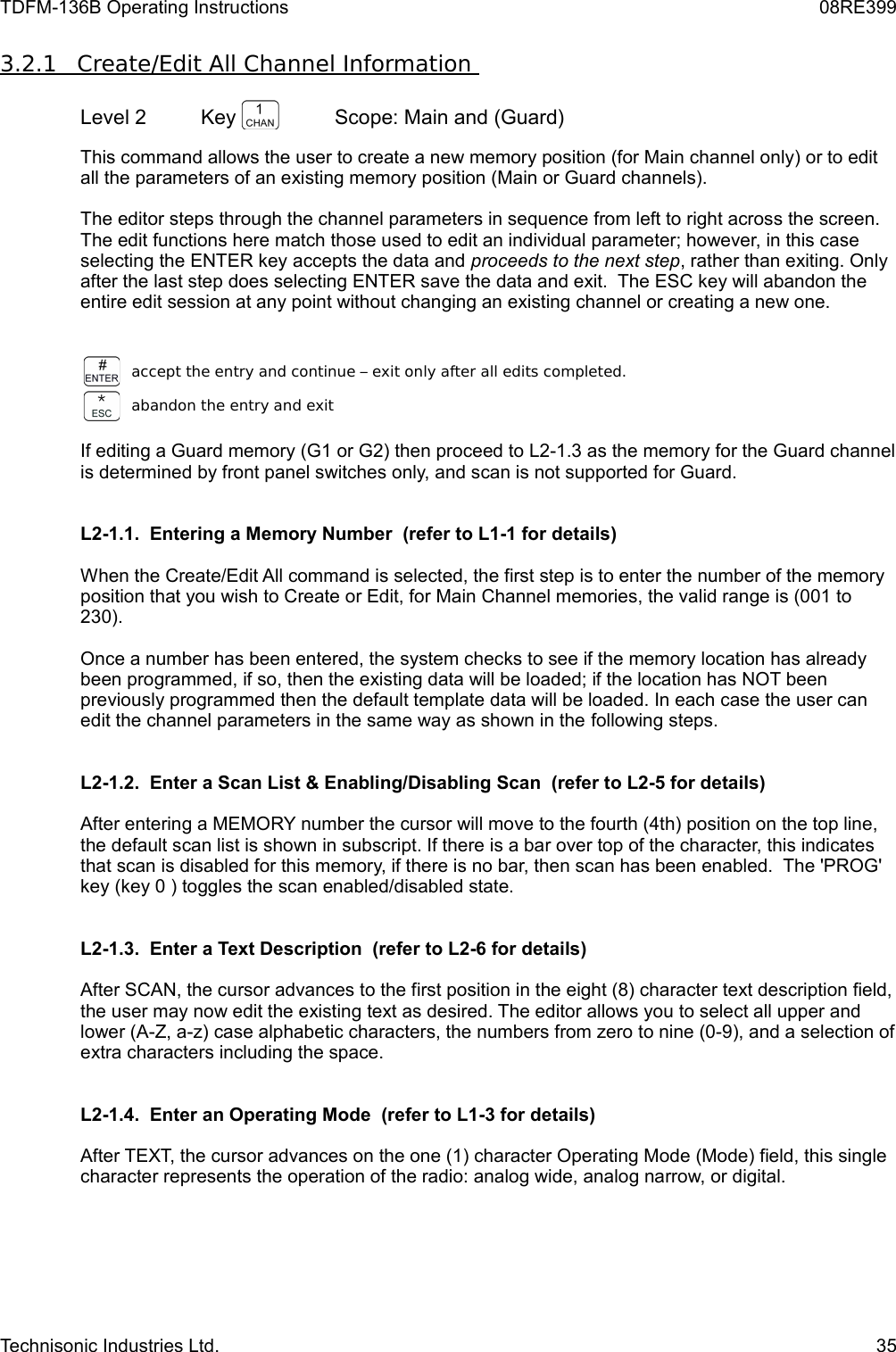 TDFM-136B Operating Instructions 08RE3993.2.1         Create/Edit All Channel Information      Level 2 Key  Scope: Main and (Guard)This command allows the user to create a new memory position (for Main channel only) or to edit all the parameters of an existing memory position (Main or Guard channels). The editor steps through the channel parameters in sequence from left to right across the screen. The edit functions here match those used to edit an individual parameter; however, in this case selecting the ENTER key accepts the data and proceeds to the next step, rather than exiting. Only after the last step does selecting ENTER save the data and exit.  The ESC key will abandon the entire edit session at any point without changing an existing channel or creating a new one.accept the entry and continue – exit only after all edits completed.abandon the entry and exitIf editing a Guard memory (G1 or G2) then proceed to L2-1.3 as the memory for the Guard channel is determined by front panel switches only, and scan is not supported for Guard.L2-1.1.  Entering a Memory Number  (refer to L1-1 for details)When the Create/Edit All command is selected, the first step is to enter the number of the memory position that you wish to Create or Edit, for Main Channel memories, the valid range is (001 to 230).Once a number has been entered, the system checks to see if the memory location has already been programmed, if so, then the existing data will be loaded; if the location has NOT been previously programmed then the default template data will be loaded. In each case the user can edit the channel parameters in the same way as shown in the following steps.  L2-1.2.  Enter a Scan List &amp; Enabling/Disabling Scan  (refer to L2-5 for details)After entering a MEMORY number the cursor will move to the fourth (4th) position on the top line, the default scan list is shown in subscript. If there is a bar over top of the character, this indicates that scan is disabled for this memory, if there is no bar, then scan has been enabled.  The &apos;PROG&apos; key (key 0 ) toggles the scan enabled/disabled state.L2-1.3.  Enter a Text Description  (refer to L2-6 for details)After SCAN, the cursor advances to the first position in the eight (8) character text description field, the user may now edit the existing text as desired. The editor allows you to select all upper and lower (A-Z, a-z) case alphabetic characters, the numbers from zero to nine (0-9), and a selection of extra characters including the space.L2-1.4.  Enter an Operating Mode  (refer to L1-3 for details)After TEXT, the cursor advances on the one (1) character Operating Mode (Mode) field, this single character represents the operation of the radio: analog wide, analog narrow, or digital.Technisonic Industries Ltd. 35