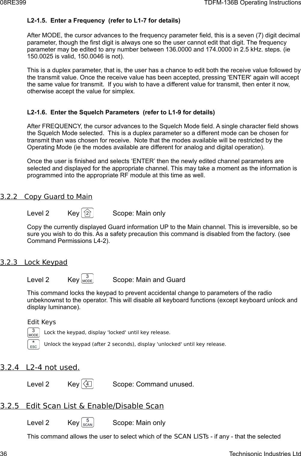 08RE399 TDFM-136B Operating InstructionsL2-1.5.  Enter a Frequency  (refer to L1-7 for details)After MODE, the cursor advances to the frequency parameter field, this is a seven (7) digit decimal parameter, though the first digit is always one so the user cannot edit that digit. The frequency parameter may be edited to any number between 136.0000 and 174.0000 in 2.5 kHz. steps. (ie 150.0025 is valid, 150.0046 is not). This is a duplex parameter, that is, the user has a chance to edit both the receive value followed by the transmit value. Once the receive value has been accepted, pressing &apos;ENTER&apos; again will accept the same value for transmit.  If you wish to have a different value for transmit, then enter it now, otherwise accept the value for simplex.L2-1.6.  Enter the Squelch Parameters  (refer to L1-9 for details)After FREQUENCY, the cursor advances to the Squelch Mode field. A single character field shows the Squelch Mode selected.  This is a duplex parameter so a different mode can be chosen for transmit than was chosen for receive.  Note that the modes available will be restricted by the Operating Mode (ie the modes available are different for analog and digital operation).Once the user is finished and selects ‘ENTER’ then the newly edited channel parameters are selected and displayed for the appropriate channel. This may take a moment as the information is programmed into the appropriate RF module at this time as well.3.2.2         Copy Guard to Main    Level 2 Key  Scope: Main onlyCopy the currently displayed Guard information UP to the Main channel. This is irreversible, so be sure you wish to do this. As a safety precaution this command is disabled from the factory. (see Command Permissions L4-2).3.2.3         Lock Keypad    Level 2 Key  Scope: Main and GuardThis command locks the keypad to prevent accidental change to parameters of the radio unbeknownst to the operator. This will disable all keyboard functions (except keyboard unlock and display luminance).Edit KeysLock the keypad, display &apos;locked&apos; until key release.Unlock the keypad (after 2 seconds), display &apos;unlocked&apos; until key release.3.2.4         L2-4 not used.   Level 2 Key  Scope: Command unused.3.2.5         Edit Scan List &amp; Enable/Disable Scan   Level 2 Key  Scope: Main onlyThis command allows the user to select which of the SCAN LISTs - if any - that the selected 36 Technisonic Industries Ltd