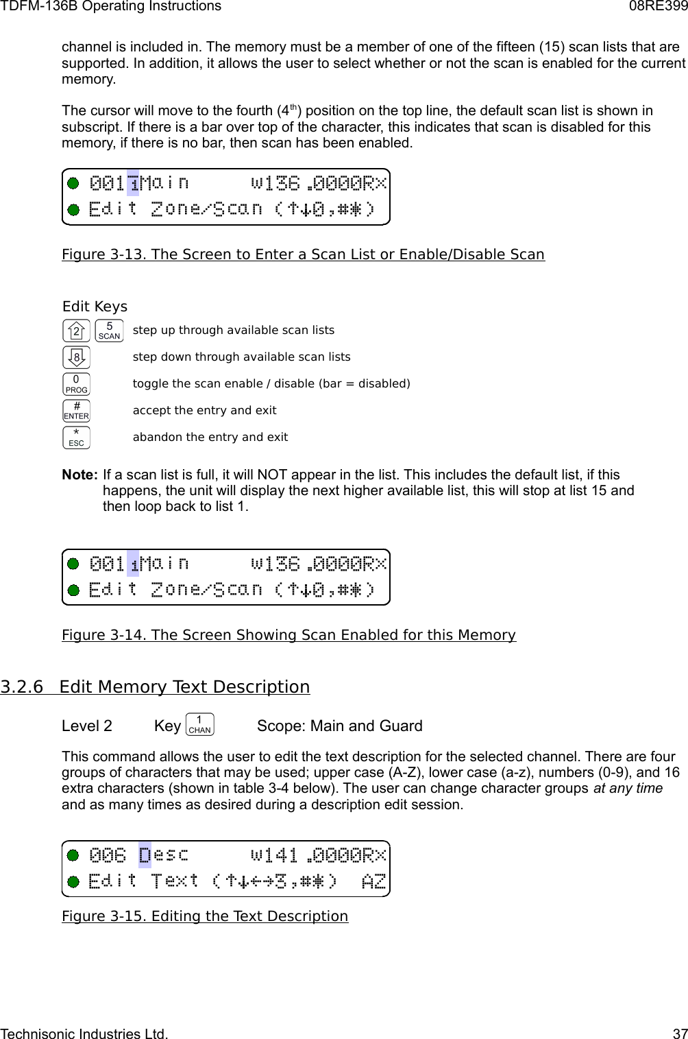 TDFM-136B Operating Instructions 08RE399channel is included in. The memory must be a member of one of the fifteen (15) scan lists that are supported. In addition, it allows the user to select whether or not the scan is enabled for the current memory. The cursor will move to the fourth (4th) position on the top line, the default scan list is shown in subscript. If there is a bar over top of the character, this indicates that scan is disabled for this memory, if there is no bar, then scan has been enabled.Figure 3-13. The Screen to Enter a Scan List or Enable/Disable ScanEdit Keysstep up through available scan listsstep down through available scan liststoggle the scan enable / disable (bar = disabled)accept the entry and exitabandon the entry and exitNote: If a scan list is full, it will NOT appear in the list. This includes the default list, if this happens, the unit will display the next higher available list, this will stop at list 15 and then loop back to list 1.Figure 3-14. The Screen Showing Scan Enabled for this Memory3.2.6         Edit Memory Text Description   Level 2 Key  Scope: Main and GuardThis command allows the user to edit the text description for the selected channel. There are four groups of characters that may be used; upper case (A-Z), lower case (a-z), numbers (0-9), and 16 extra characters (shown in table 3-4 below). The user can change character groups at any time and as many times as desired during a description edit session.Figure 3-15. Editing the Text DescriptionTechnisonic Industries Ltd. 37LGM+ !)*$%&amp;&apos;KGM+ !)*$%&amp;&apos; 4(!)*&gt;?$%&amp;&apos;6G