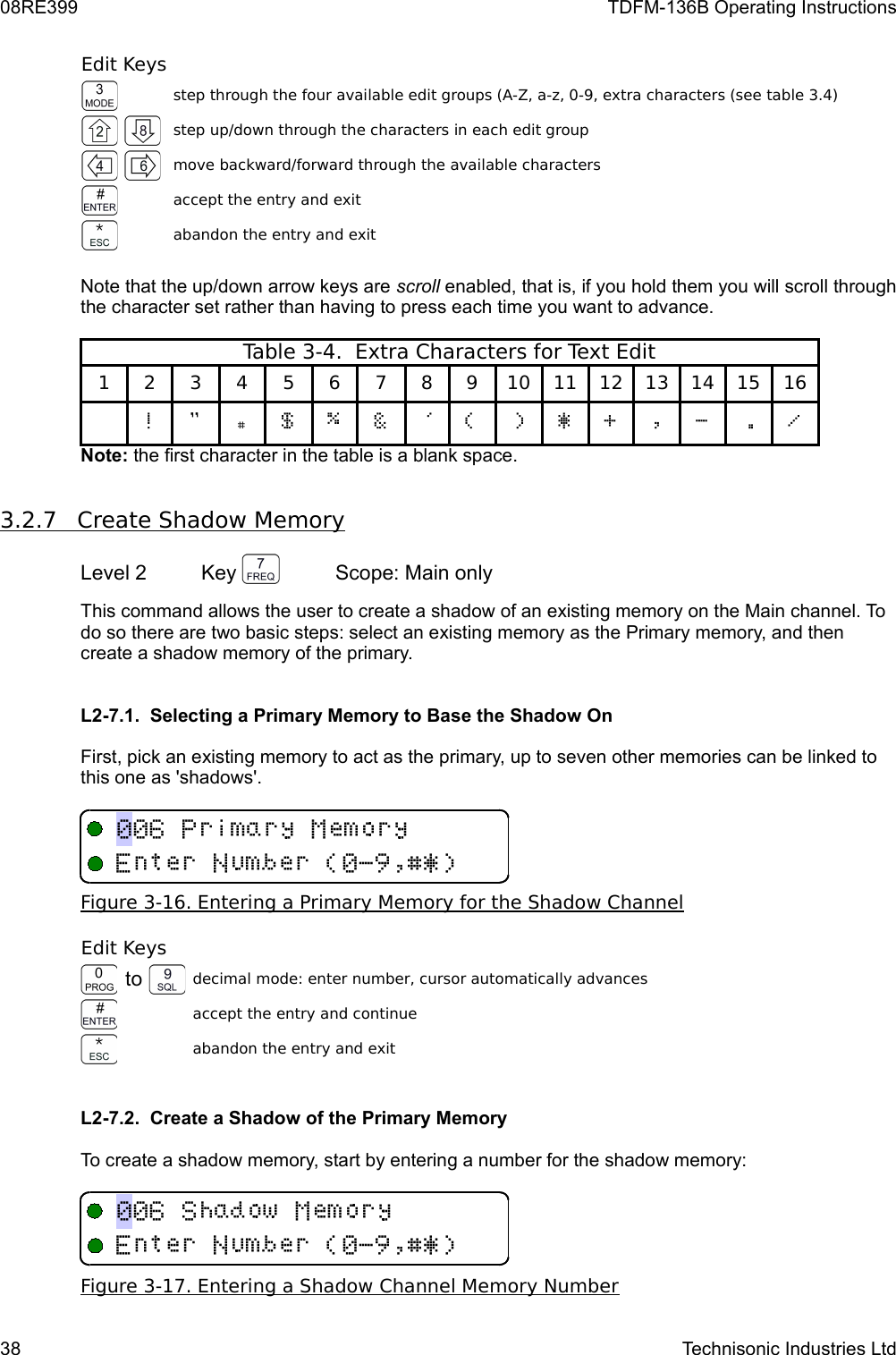 08RE399 TDFM-136B Operating InstructionsEdit Keysstep through the four available edit groups (A-Z, a-z, 0-9, extra characters (see table 3.4)step up/down through the characters in each edit groupmove backward/forward through the available charactersaccept the entry and exitabandon the entry and exitNote that the up/down arrow keys are scroll enabled, that is, if you hold them you will scroll through the character set rather than having to press each time you want to advance.Table 3-4.  Extra Characters for Text Edit1 2 3 4 5 6 7 8 9 10 11 12 13 14 15 16N O %7 P Q R ! &apos; &amp; S $ &quot;  MNote: the first character in the table is a blank space.3.2.7         Create Shadow Memory   Level 2 Key  Scope: Main onlyThis command allows the user to create a shadow of an existing memory on the Main channel. To do so there are two basic steps: select an existing memory as the Primary memory, and then create a shadow memory of the primary. L2-7.1.  Selecting a Primary Memory to Base the Shadow OnFirst, pick an existing memory to act as the primary, up to seven other memories can be linked to this one as &apos;shadows&apos;.Figure 3-16. Entering a Primary Memory for the Shadow ChannelEdit Keysto decimal mode: enter number, cursor automatically advancesaccept the entry and continueabandon the entry and exitL2-7.2.  Create a Shadow of the Primary MemoryTo create a shadow memory, start by entering a number for the shadow memory:Figure 3-17. Entering a Shadow Channel Memory Number38 Technisonic Industries Ltd533,3E!&quot;#$%&amp;&apos;+D3,3E!&quot;#$%&amp;&apos;