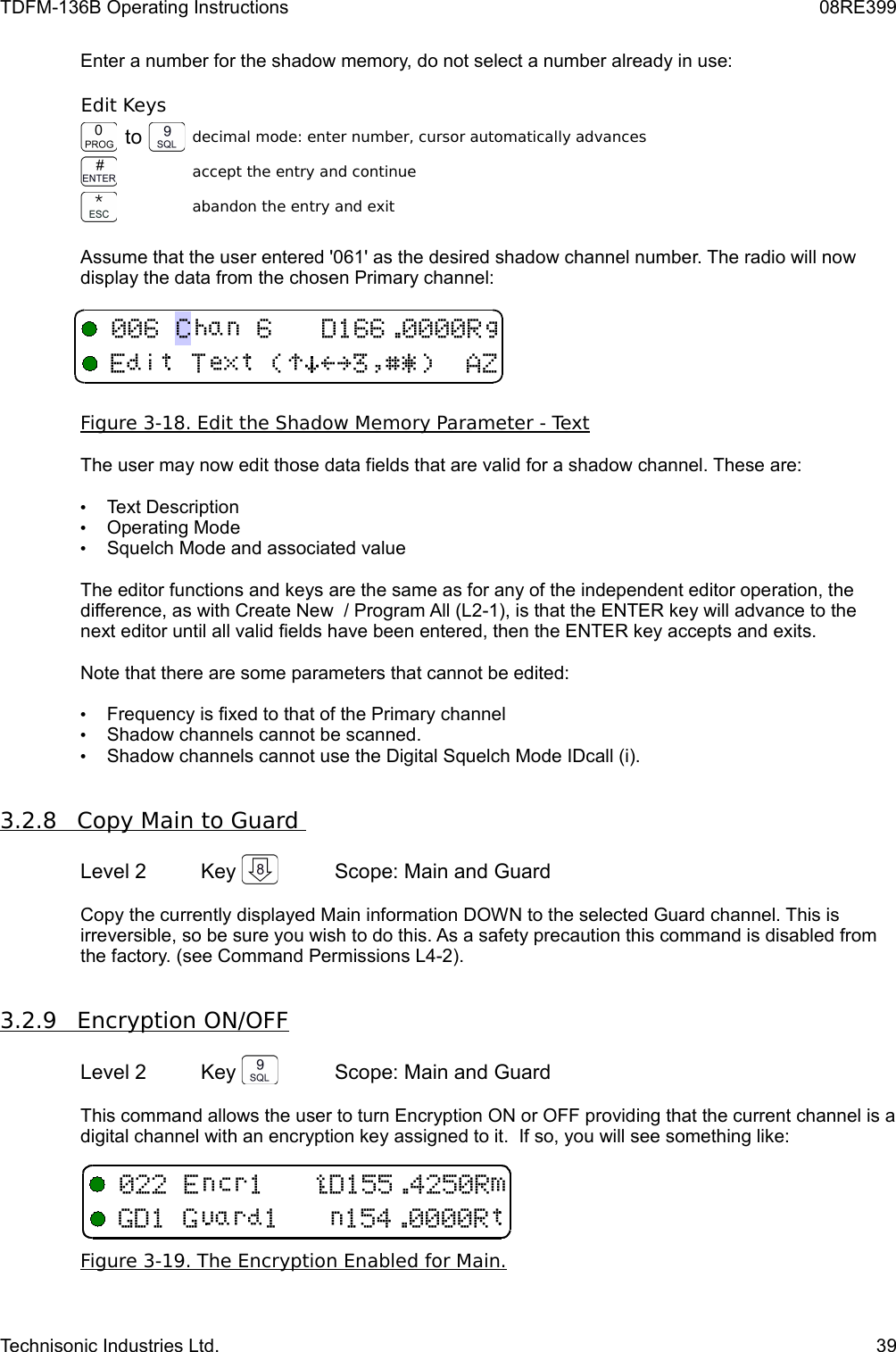 TDFM-136B Operating Instructions 08RE399Enter a number for the shadow memory, do not select a number already in use:Edit Keysto decimal mode: enter number, cursor automatically advancesaccept the entry and continueabandon the entry and exitAssume that the user entered &apos;061&apos; as the desired shadow channel number. The radio will now display the data from the chosen Primary channel:Figure 3-18. Edit the Shadow Memory Parameter - TextThe user may now edit those data fields that are valid for a shadow channel. These are:•Text Description•Operating Mode•Squelch Mode and associated valueThe editor functions and keys are the same as for any of the independent editor operation, the difference, as with Create New  / Program All (L2-1), is that the ENTER key will advance to the next editor until all valid fields have been entered, then the ENTER key accepts and exits.Note that there are some parameters that cannot be edited:•Frequency is fixed to that of the Primary channel•Shadow channels cannot be scanned.•Shadow channels cannot use the Digital Squelch Mode IDcall (i).3.2.8         Copy Main to Guard      Level 2 Key  Scope: Main and GuardCopy the currently displayed Main information DOWN to the selected Guard channel. This is irreversible, so be sure you wish to do this. As a safety precaution this command is disabled from the factory. (see Command Permissions L4-2).3.2.9         Encryption ON/OFF   Level 2 Key  Scope: Main and GuardThis command allows the user to turn Encryption ON or OFF providing that the current channel is a digital channel with an encryption key assigned to it.  If so, you will see something like:Figure 3-19. The Encryption Enabled for Main.Technisonic Industries Ltd. 39DB(!)*&gt;?$%&amp;&apos;6G11 J4134
