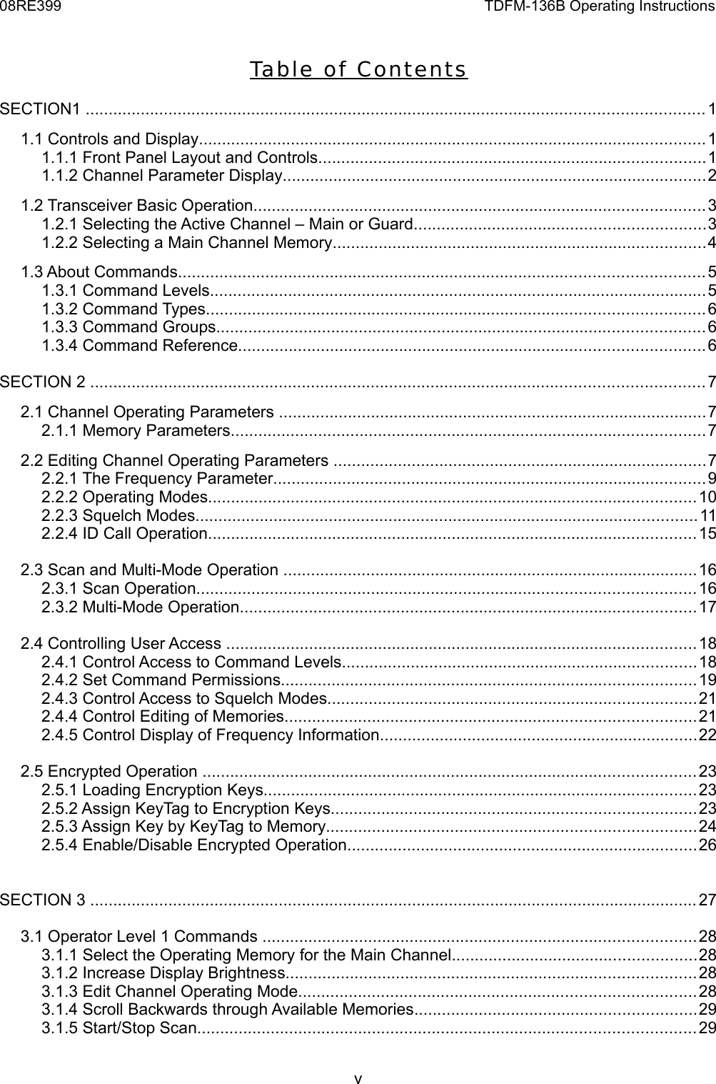 08RE399 TDFM-136B Operating InstructionsTa ble  of C ontentsSECTION1 ......................................................................................................................................11.1 Controls and Display..............................................................................................................11.1.1 Front Panel Layout and Controls....................................................................................11.1.2 Channel Parameter Display............................................................................................21.2 Transceiver Basic Operation..................................................................................................31.2.1 Selecting the Active Channel – Main or Guard...............................................................31.2.2 Selecting a Main Channel Memory.................................................................................41.3 About Commands..................................................................................................................51.3.1 Command Levels............................................................................................................51.3.2 Command Types............................................................................................................61.3.3 Command Groups..........................................................................................................61.3.4 Command Reference.....................................................................................................6SECTION 2 .....................................................................................................................................72.1 Channel Operating Parameters .............................................................................................72.1.1 Memory Parameters.......................................................................................................72.2 Editing Channel Operating Parameters .................................................................................72.2.1 The Frequency Parameter..............................................................................................92.2.2 Operating Modes..........................................................................................................102.2.3 Squelch Modes.............................................................................................................112.2.4 ID Call Operation..........................................................................................................152.3 Scan and Multi-Mode Operation ..........................................................................................162.3.1 Scan Operation............................................................................................................162.3.2 Multi-Mode Operation...................................................................................................172.4 Controlling User Access ......................................................................................................182.4.1 Control Access to Command Levels.............................................................................182.4.2 Set Command Permissions..........................................................................................192.4.3 Control Access to Squelch Modes................................................................................212.4.4 Control Editing of Memories.........................................................................................212.4.5 Control Display of Frequency Information.....................................................................222.5 Encrypted Operation ...........................................................................................................232.5.1 Loading Encryption Keys..............................................................................................232.5.2 Assign KeyTag to Encryption Keys...............................................................................232.5.3 Assign Key by KeyTag to Memory................................................................................242.5.4 Enable/Disable Encrypted Operation............................................................................26SECTION 3 ....................................................................................................................................273.1 Operator Level 1 Commands ..............................................................................................283.1.1 Select the Operating Memory for the Main Channel.....................................................283.1.2 Increase Display Brightness.........................................................................................283.1.3 Edit Channel Operating Mode......................................................................................283.1.4 Scroll Backwards through Available Memories.............................................................293.1.5 Start/Stop Scan............................................................................................................29v