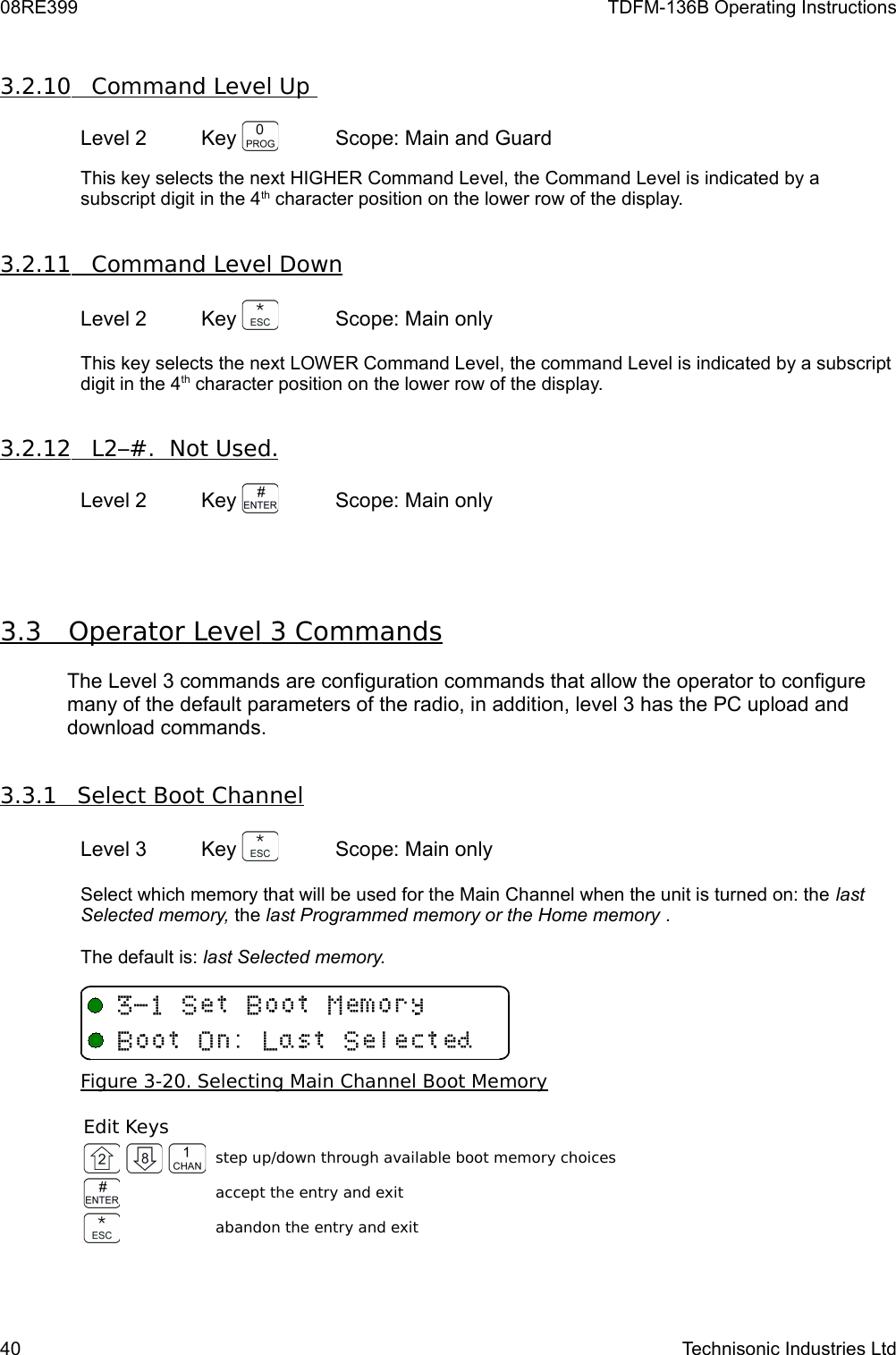 08RE399 TDFM-136B Operating Instructions3.2.10         Command Level Up    Level 2 Key  Scope: Main and GuardThis key selects the next HIGHER Command Level, the Command Level is indicated by a subscript digit in the 4th character position on the lower row of the display. 3.2.11         Command Level Down   Level 2 Key  Scope: Main onlyThis key selects the next LOWER Command Level, the command Level is indicated by a subscript digit in the 4th character position on the lower row of the display. 3.2.12         L2–#.  Not Used.   Level 2 Key  Scope: Main only3.3         Operator Level 3 Commands   The Level 3 commands are configuration commands that allow the operator to configure many of the default parameters of the radio, in addition, level 3 has the PC upload and download commands. 3.3.1         Select Boot Channel   Level 3 Key  Scope: Main onlySelect which memory that will be used for the Main Channel when the unit is turned on: the last Selected memory, the last Programmed memory or the Home memory .The default is: last Selected memory.Figure 3-20. Selecting Main Channel Boot MemoryEdit Keys step up/down through available boot memory choices accept the entry and exit abandon the entry and exit40 Technisonic Industries Ltd&quot;+T3TU/-+ 