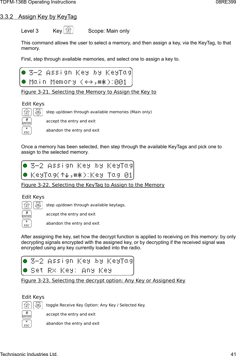 TDFM-136B Operating Instructions 08RE3993.3.2         Assign Key by KeyTag   Level 3 Key  Scope: Main onlyThis command allows the user to select a memory, and then assign a key, via the KeyTag, to that memory.First, step through available memories, and select one to assign a key to.Figure 3-21. Selecting the Memory to Assign the Key toEdit Keysstep up/down through available memories (Main only)accept the entry and exitabandon the entry and exitOnce a memory has been selected, then step through the available KeyTags and pick one to assign to the selected memory.Figure 3-22. Selecting the KeyTag to Assign to the MemoryEdit Keysstep up/down through available keytags.accept the entry and exitabandon the entry and exitAfter assigning the key, set how the decrypt function is applied to receiving on this memory: by only decrypting signals encrypted with the assigned key, or by decrypting if the received signal was encrypted using any key currently loaded into the radio.Figure 3-23. Selecting the decrypt option: Any Key or Assigned KeyEdit Keystoggle Receive Key Option: Any Key / Selected Key.accept the entry and exitabandon the entry and exitTechnisonic Industries Ltd. 41&quot;16BFEF(B3!&gt;?$%&amp;&apos;/&quot;16BFEF(BF(B!)*$%&amp;&apos;/F(B&quot;16BFEF(B+F/6F