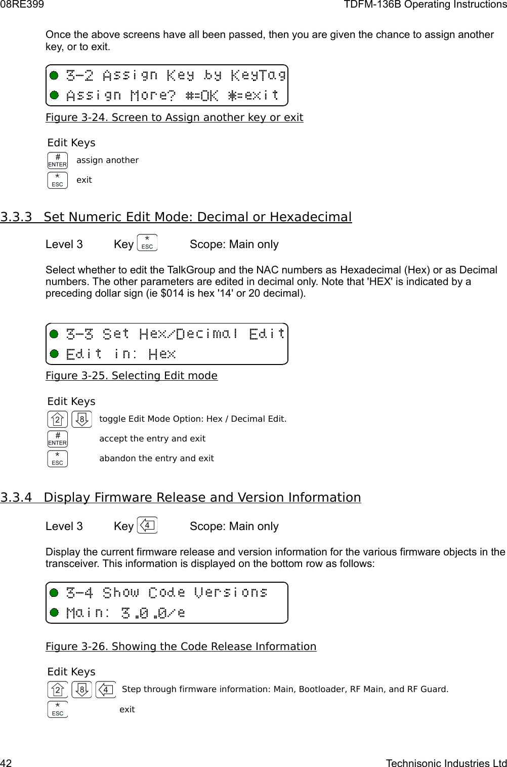 08RE399 TDFM-136B Operating InstructionsOnce the above screens have all been passed, then you are given the chance to assign another key, or to exit.Figure 3-24. Screen to Assign another key or exitEdit Keysassign anotherexit3.3.3         Set Numeric Edit Mode: Decimal or Hexadecimal   Level 3 Key  Scope: Main onlySelect whether to edit the TalkGroup and the NAC numbers as Hexadecimal (Hex) or as Decimal numbers. The other parameters are edited in decimal only. Note that &apos;HEX&apos; is indicated by a preceding dollar sign (ie $014 is hex &apos;14&apos; or 20 decimal).Figure 3-25. Selecting Edit modeEdit Keystoggle Edit Mode Option: Hex / Decimal Edit.accept the entry and exitabandon the entry and exit3.3.4         Display Firmware Release and Version Information   Level 3 Key  Scope: Main onlyDisplay the current firmware release and version information for the various firmware objects in the transceiver. This information is displayed on the bottom row as follows:Figure 3-26. Showing the Code Release InformationEdit Keys Step through firmware information: Main, Bootloader, RF Main, and RF Guard.exit42 Technisonic Industries Ltd&quot;16BFEF(B6BH%IUF&amp;I&quot;+2M 3/2&quot;4+DV/M