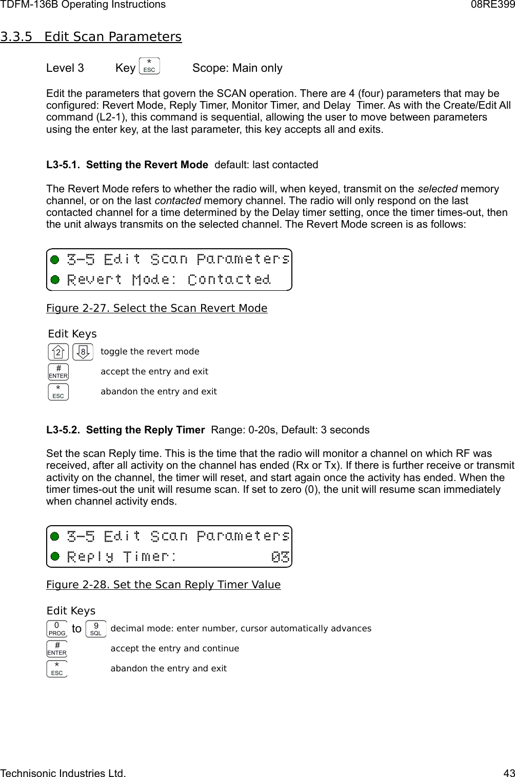 TDFM-136B Operating Instructions 08RE3993.3.5         Edit Scan Parameters   Level 3 Key  Scope: Main onlyEdit the parameters that govern the SCAN operation. There are 4 (four) parameters that may be configured: Revert Mode, Reply Timer, Monitor Timer, and Delay  Timer. As with the Create/Edit All command (L2-1), this command is sequential, allowing the user to move between parameters using the enter key, at the last parameter, this key accepts all and exits.L3-5.1.  Setting the Revert Mode  default: last contactedThe Revert Mode refers to whether the radio will, when keyed, transmit on the selected memory channel, or on the last contacted memory channel. The radio will only respond on the last contacted channel for a time determined by the Delay timer setting, once the timer times-out, then the unit always transmits on the selected channel. The Revert Mode screen is as follows:Figure 2-27. Select the Scan Revert ModeEdit Keystoggle the revert modeaccept the entry and exitabandon the entry and exitL3-5.2.  Setting the Reply Timer  Range: 0-20s, Default: 3 secondsSet the scan Reply time. This is the time that the radio will monitor a channel on which RF was received, after all activity on the channel has ended (Rx or Tx). If there is further receive or transmit activity on the channel, the timer will reset, and start again once the activity has ended. When the timer times-out the unit will resume scan. If set to zero (0), the unit will resume scan immediately when channel activity ends. Figure 2-28. Set the Scan Reply Timer ValueEdit Keysto decimal mode: enter number, cursor automatically advancesaccept the entry and continueabandon the entry and exitTechnisonic Industries Ltd. 43&quot;+ 53./ &quot;+ 539(3/