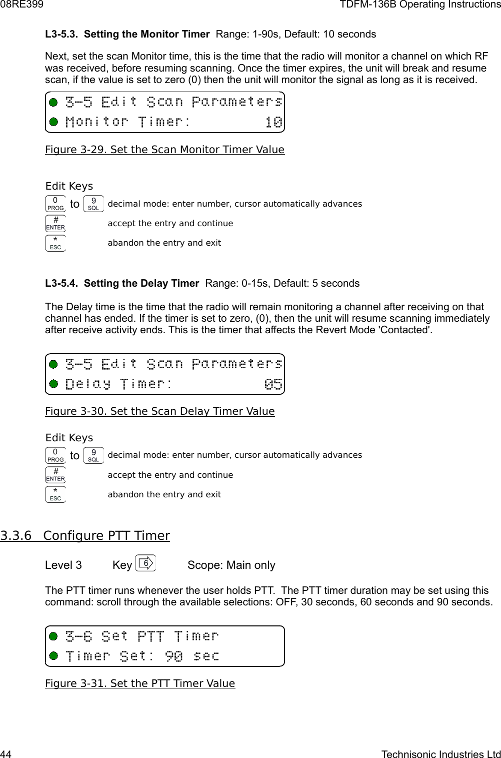 08RE399 TDFM-136B Operating InstructionsL3-5.3.  Setting the Monitor Timer  Range: 1-90s, Default: 10 secondsNext, set the scan Monitor time, this is the time that the radio will monitor a channel on which RF was received, before resuming scanning. Once the timer expires, the unit will break and resume scan, if the value is set to zero (0) then the unit will monitor the signal as long as it is received. Figure 3-29. Set the Scan Monitor Timer ValueEdit Keysto decimal mode: enter number, cursor automatically advancesaccept the entry and continueabandon the entry and exit L3-5.4.  Setting the Delay Timer  Range: 0-15s, Default: 5 secondsThe Delay time is the time that the radio will remain monitoring a channel after receiving on that channel has ended. If the timer is set to zero, (0), then the unit will resume scanning immediately after receive activity ends. This is the timer that affects the Revert Mode &apos;Contacted&apos;.Figure 3-30. Set the Scan Delay Timer Value Edit Keysto decimal mode: enter number, cursor automatically advancesaccept the entry and continueabandon the entry and exit3.3.6         Configure PTT Timer   Level 3 Key  Scope: Main onlyThe PTT timer runs whenever the user holds PTT.  The PTT timer duration may be set using this command: scroll through the available selections: OFF, 30 seconds, 60 seconds and 90 seconds.Figure 3-31. Set the PTT Timer Value44 Technisonic Industries Ltd&quot;+ 53(3/&quot;+ 53(3/&quot;+5(((3(3+/# 