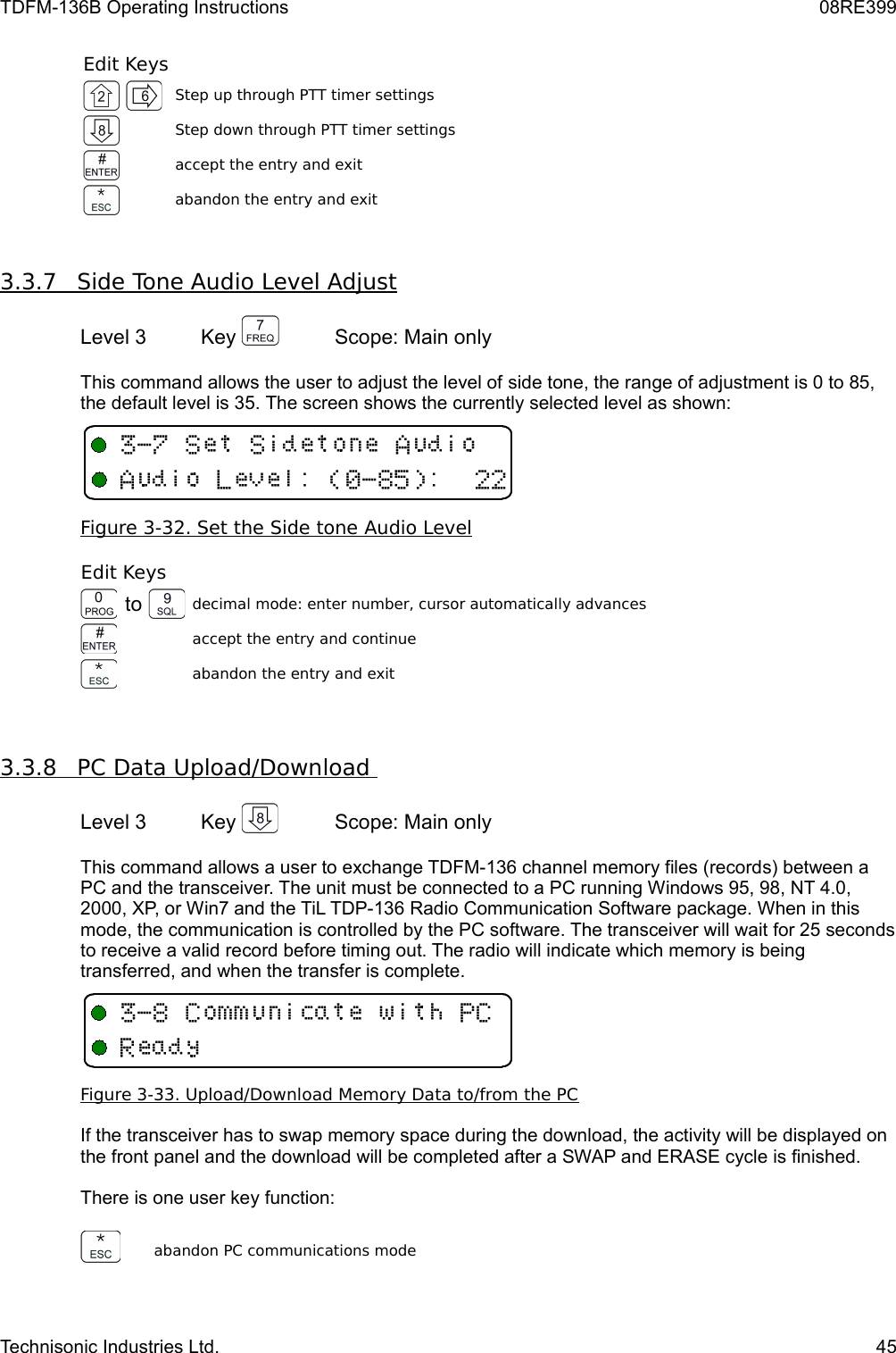 TDFM-136B Operating Instructions 08RE399Edit KeysStep up through PTT timer settingsStep down through PTT timer settingsaccept the entry and exitabandon the entry and exit3.3.7         Side Tone Audio Level Adjust   Level 3 Key  Scope: Main onlyThis command allows the user to adjust the level of side tone, the range of adjustment is 0 to 85, the default level is 35. The screen shows the currently selected level as shown:Figure 3-32. Set the    Side tone    Audio Level   Edit Keysto decimal mode: enter number, cursor automatically advancesaccept the entry and continueabandon the entry and exit3.3.8         PC Data Upload/Download      Level 3 Key  Scope: Main onlyThis command allows a user to exchange TDFM-136 channel memory files (records) between a PC and the transceiver. The unit must be connected to a PC running Windows 95, 98, NT 4.0, 2000, XP, or Win7 and the TiL TDP-136 Radio Communication Software package. When in this mode, the communication is controlled by the PC software. The transceiver will wait for 25 seconds to receive a valid record before timing out. The radio will indicate which memory is being transferred, and when the transfer is complete.Figure 3-33. Upload/Download Memory Data to/from the PCIf the transceiver has to swap memory space during the download, the activity will be displayed on the front panel and the download will be completed after a SWAP and ERASE cycle is finished.There is one user key function:abandon PC communications modeTechnisonic Industries Ltd. 45&quot;C33 D5&quot;0++66-./!&quot;C&apos;/11