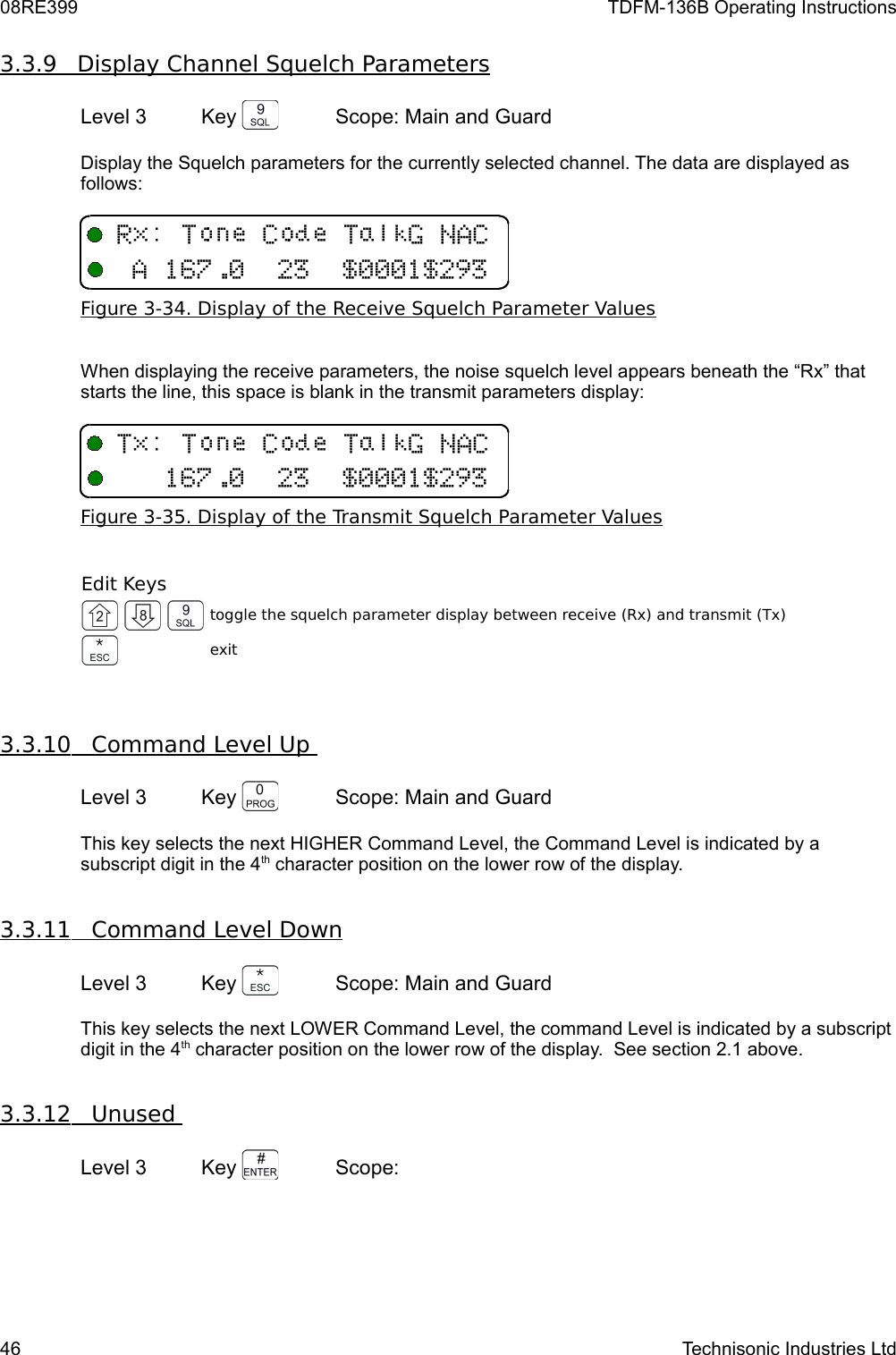 08RE399 TDFM-136B Operating Instructions3.3.9         Display Channel Squelch Parameters   Level 3 Key  Scope: Main and GuardDisplay the Squelch parameters for the currently selected channel. The data are displayed as follows:Figure 3-34. Display of the Receive Squelch Parameter ValuesWhen displaying the receive parameters, the noise squelch level appears beneath the “Rx” that starts the line, this space is blank in the transmit parameters display:Figure 3-35. Display of the Transmit Squelch Parameter ValuesEdit Keystoggle the squelch parameter display between receive (Rx) and transmit (Tx)exit3.3.10         Command Level Up    Level 3 Key  Scope: Main and GuardThis key selects the next HIGHER Command Level, the Command Level is indicated by a subscript digit in the 4th character position on the lower row of the display.3.3.11         Command Level Down   Level 3 Key  Scope: Main and GuardThis key selects the next LOWER Command Level, the command Level is indicated by a subscript digit in the 4th character position on the lower row of the display.  See section 2.1 above.3.3.12         Unused    Level 3 Key  Scope: 46 Technisonic Industries Ltd/((8,6601771#(/((8,601771#