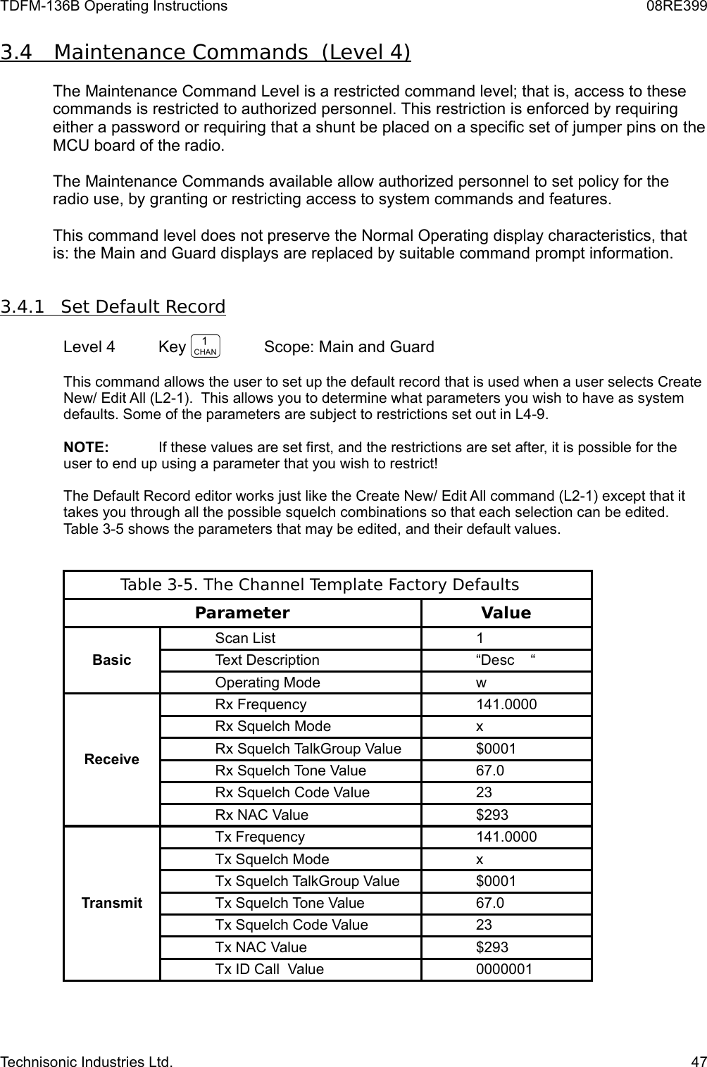 TDFM-136B Operating Instructions 08RE3993.4         Maintenance Commands  (Level 4)   The Maintenance Command Level is a restricted command level; that is, access to these commands is restricted to authorized personnel. This restriction is enforced by requiring either a password or requiring that a shunt be placed on a specific set of jumper pins on the MCU board of the radio. The Maintenance Commands available allow authorized personnel to set policy for the radio use, by granting or restricting access to system commands and features.This command level does not preserve the Normal Operating display characteristics, that is: the Main and Guard displays are replaced by suitable command prompt information.  3.4.1         Set Default Record   Level 4 Key  Scope: Main and GuardThis command allows the user to set up the default record that is used when a user selects Create New/ Edit All (L2-1).  This allows you to determine what parameters you wish to have as system defaults. Some of the parameters are subject to restrictions set out in L4-9. NOTE: If these values are set first, and the restrictions are set after, it is possible for the user to end up using a parameter that you wish to restrict!The Default Record editor works just like the Create New/ Edit All command (L2-1) except that it takes you through all the possible squelch combinations so that each selection can be edited. Table 3-5 shows the parameters that may be edited, and their default values.Table 3-5. The Channel Template Factory DefaultsParameter ValueBasicScan List 1Text Description “Desc    “Operating Mode wReceiveRx Frequency 141.0000Rx Squelch Mode xRx Squelch TalkGroup Value $0001Rx Squelch Tone Value 67.0Rx Squelch Code Value 23Rx NAC Value $293TransmitTx Frequency 141.0000Tx Squelch Mode xTx Squelch TalkGroup Value $0001Tx Squelch Tone Value 67.0Tx Squelch Code Value 23Tx NAC Value $293Tx ID Call  Value 0000001Technisonic Industries Ltd. 47