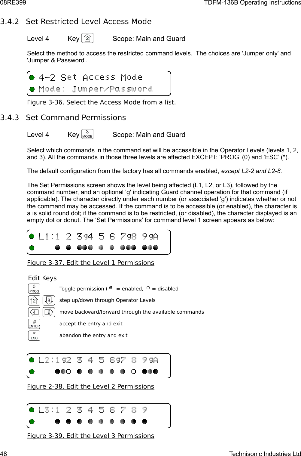08RE399 TDFM-136B Operating Instructions3.4.2         Set Restricted Level Access Mode   Level 4 Key  Scope: Main and GuardSelect the method to access the restricted command levels.  The choices are &apos;Jumper only&apos; and &apos;Jumper &amp; Password&apos;.Figure 3-36. Select the Access Mode from a list.3.4.3         Set Command Permissions   Level 4 Key  Scope: Main and GuardSelect which commands in the command set will be accessible in the Operator Levels (levels 1, 2, and 3). All the commands in those three levels are affected EXCEPT: ‘PROG’ (0) and ‘ESC’ (*). The default configuration from the factory has all commands enabled, except L2-2 and L2-8.The Set Permissions screen shows the level being affected (L1, L2, or L3), followed by the command number, and an optional &apos;g&apos; indicating Guard channel operation for that command (if applicable). The character directly under each number (or associated &apos;g&apos;) indicates whether or not the command may be accessed. If the command is to be accessible (or enabled), the character is a is solid round dot; if the command is to be restricted, (or disabled), the character displayed is an empty dot or donut. The ‘Set Permissions’ for command level 1 screen appears as below: Figure 3-37. Edit the Level 1 PermissionsEdit KeysToggle permission ( @  = enabled,  A = disabledstep up/down through Operator Levelsmove backward/forward through the available commandsaccept the entry and exitabandon the entry and exitFigure 2-38. Edit the Level 2 PermissionsFigure 3-39. Edit the Level 3 Permissions48 Technisonic Industries Ltd-/1B40BC#B6@@@@@@@@@@@@@-1/B14B0C#B6@@A@@@@@A@@@-/140C#@@@@@@@@@4&quot;1+6  /W39M5