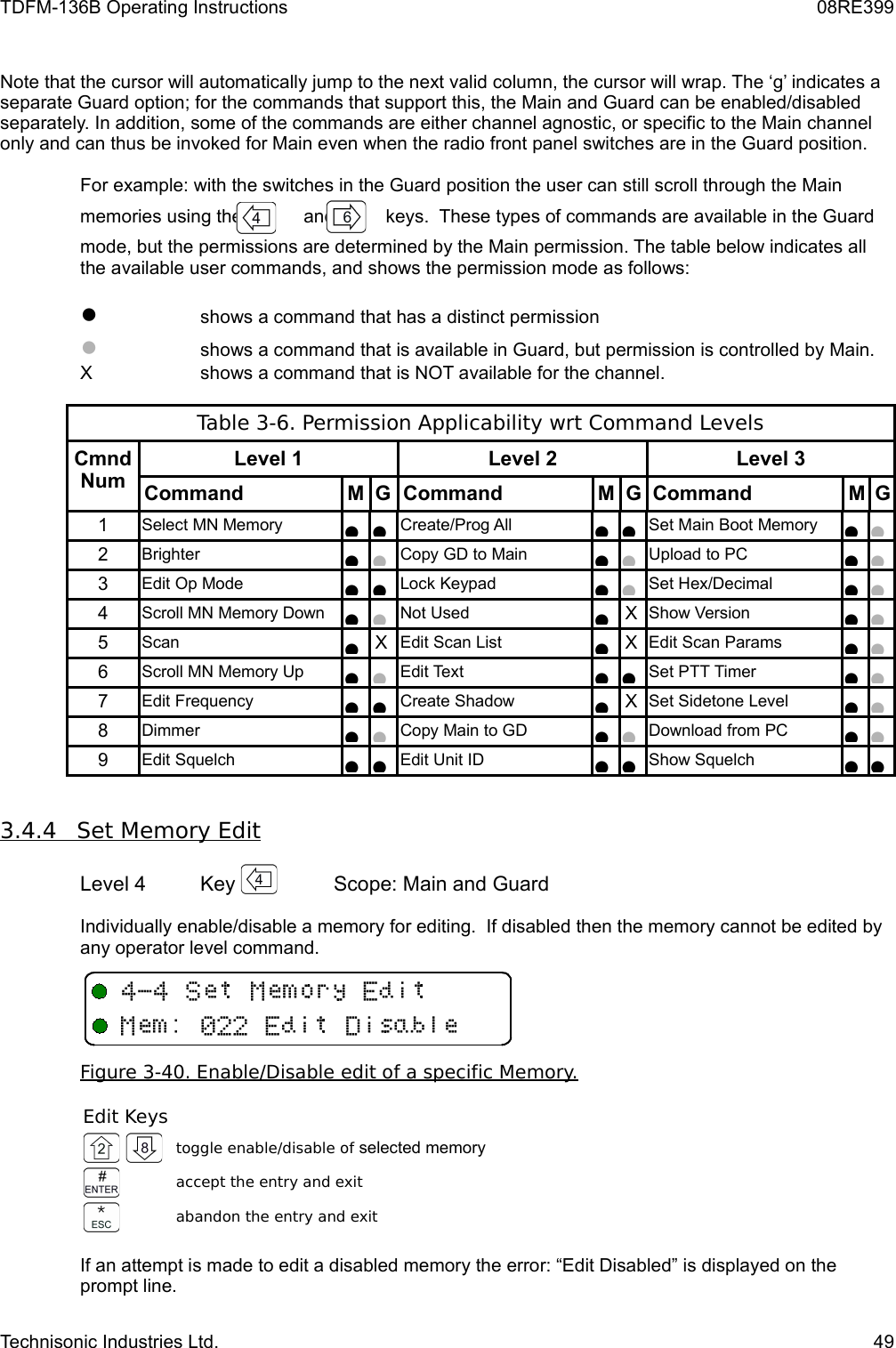 TDFM-136B Operating Instructions 08RE399Note that the cursor will automatically jump to the next valid column, the cursor will wrap. The ‘g’ indicates a separate Guard option; for the commands that support this, the Main and Guard can be enabled/disabled separately. In addition, some of the commands are either channel agnostic, or specific to the Main channel only and can thus be invoked for Main even when the radio front panel switches are in the Guard position.  For example: with the switches in the Guard position the user can still scroll through the Mainmemories using the            and          keys.  These types of commands are available in the Guardmode, but the permissions are determined by the Main permission. The table below indicates all the available user commands, and shows the permission mode as follows:●shows a command that has a distinct permission●shows a command that is available in Guard, but permission is controlled by Main.X shows a command that is NOT available for the channel.Table 3-6. Permission Applicability wrt Command LevelsCmnd NumLevel 1 Level 2 Level 3Command M G Command M G Command M G1Select MN Memory●●Create/Prog All●●Set Main Boot Memory●●2Brighter●●Copy GD to Main ●●Upload to PC●●3Edit Op Mode●●Lock Keypad●●Set Hex/Decimal●●4Scroll MN Memory Down●●Not Used●XShow Version●●5Scan ●XEdit Scan List●XEdit Scan Params●●6Scroll MN Memory Up●●Edit Text●●Set PTT Timer●●7Edit Frequency●●Create Shadow●XSet Sidetone Level●●8Dimmer●●Copy Main to GD●●Download from PC●●9Edit Squelch●●Edit Unit ID●●Show Squelch●●3.4.4         Set Memory Edit   Level 4 Key  Scope: Main and GuardIndividually enable/disable a memory for editing.  If disabled then the memory cannot be edited by any operator level command.Figure 3-40. Enable/Disable edit of a specific Memory.Edit Keystoggle enable/disable of selected memoryaccept the entry and exitabandon the entry and exitIf an attempt is made to edit a disabled memory the error: “Edit Disabled” is displayed on the prompt line.Technisonic Industries Ltd. 494&quot;4+33/11E