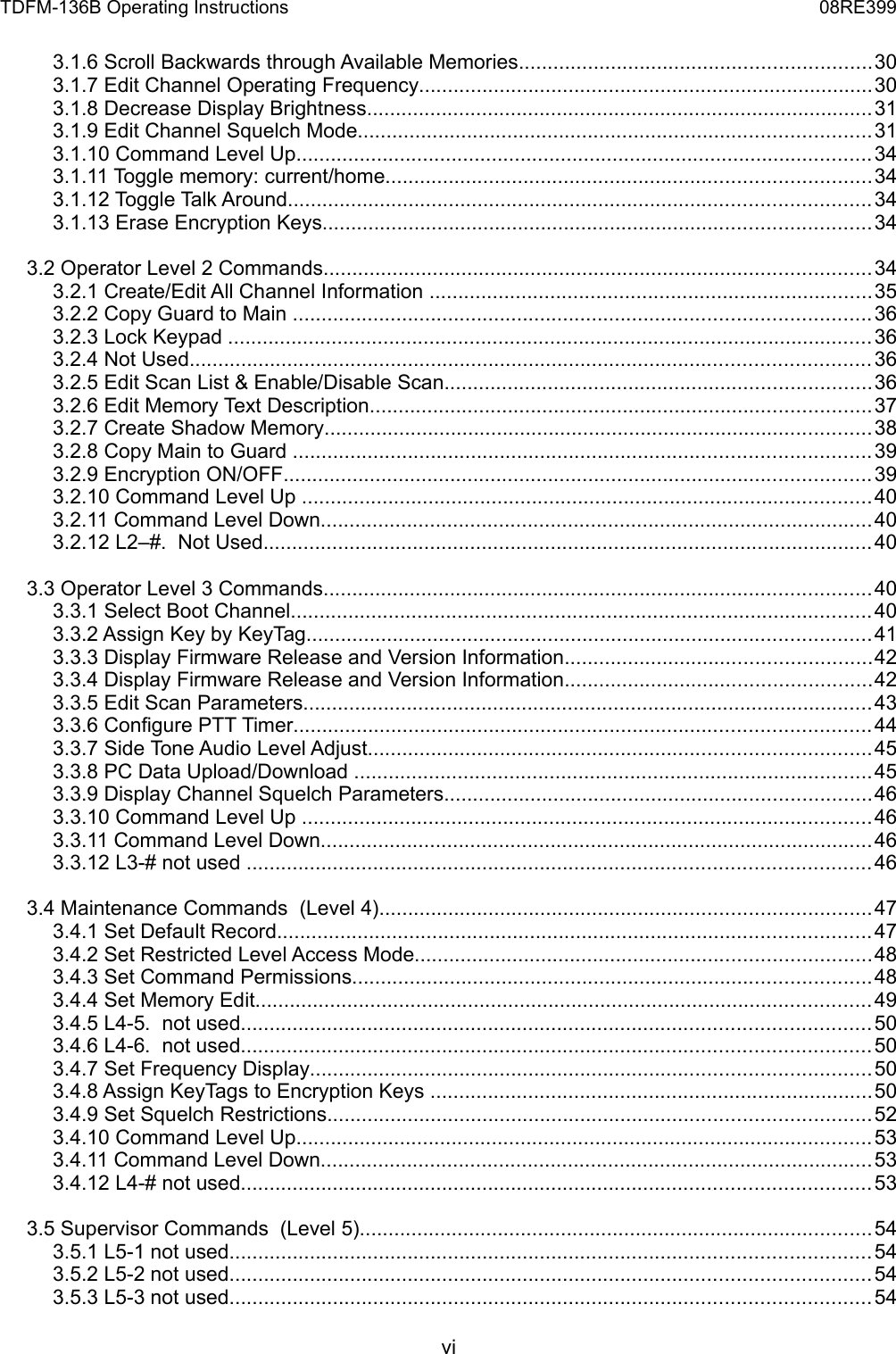 TDFM-136B Operating Instructions 08RE3993.1.6 Scroll Backwards through Available Memories.............................................................303.1.7 Edit Channel Operating Frequency...............................................................................303.1.8 Decrease Display Brightness........................................................................................313.1.9 Edit Channel Squelch Mode.........................................................................................313.1.10 Command Level Up....................................................................................................343.1.11 Toggle memory: current/home....................................................................................343.1.12 Toggle Talk Around.....................................................................................................343.1.13 Erase Encryption Keys...............................................................................................343.2 Operator Level 2 Commands...............................................................................................343.2.1 Create/Edit All Channel Information .............................................................................353.2.2 Copy Guard to Main ....................................................................................................363.2.3 Lock Keypad ................................................................................................................363.2.4 Not Used......................................................................................................................363.2.5 Edit Scan List &amp; Enable/Disable Scan..........................................................................363.2.6 Edit Memory Text Description.......................................................................................373.2.7 Create Shadow Memory...............................................................................................383.2.8 Copy Main to Guard ....................................................................................................393.2.9 Encryption ON/OFF......................................................................................................393.2.10 Command Level Up ...................................................................................................403.2.11 Command Level Down................................................................................................403.2.12 L2–#.  Not Used..........................................................................................................403.3 Operator Level 3 Commands...............................................................................................403.3.1 Select Boot Channel.....................................................................................................403.3.2 Assign Key by KeyTag..................................................................................................413.3.3 Display Firmware Release and Version Information.....................................................423.3.4 Display Firmware Release and Version Information.....................................................423.3.5 Edit Scan Parameters...................................................................................................433.3.6 Configure PTT Timer....................................................................................................443.3.7 Side Tone Audio Level Adjust.......................................................................................453.3.8 PC Data Upload/Download ..........................................................................................453.3.9 Display Channel Squelch Parameters..........................................................................463.3.10 Command Level Up ...................................................................................................463.3.11 Command Level Down................................................................................................463.3.12 L3-# not used ............................................................................................................463.4 Maintenance Commands  (Level 4).....................................................................................473.4.1 Set Default Record.......................................................................................................473.4.2 Set Restricted Level Access Mode...............................................................................483.4.3 Set Command Permissions..........................................................................................483.4.4 Set Memory Edit...........................................................................................................493.4.5 L4-5.  not used.............................................................................................................503.4.6 L4-6.  not used.............................................................................................................503.4.7 Set Frequency Display.................................................................................................503.4.8 Assign KeyTags to Encryption Keys .............................................................................503.4.9 Set Squelch Restrictions..............................................................................................523.4.10 Command Level Up....................................................................................................533.4.11 Command Level Down................................................................................................533.4.12 L4-# not used.............................................................................................................533.5 Supervisor Commands  (Level 5).........................................................................................543.5.1 L5-1 not used...............................................................................................................543.5.2 L5-2 not used...............................................................................................................543.5.3 L5-3 not used...............................................................................................................54vi