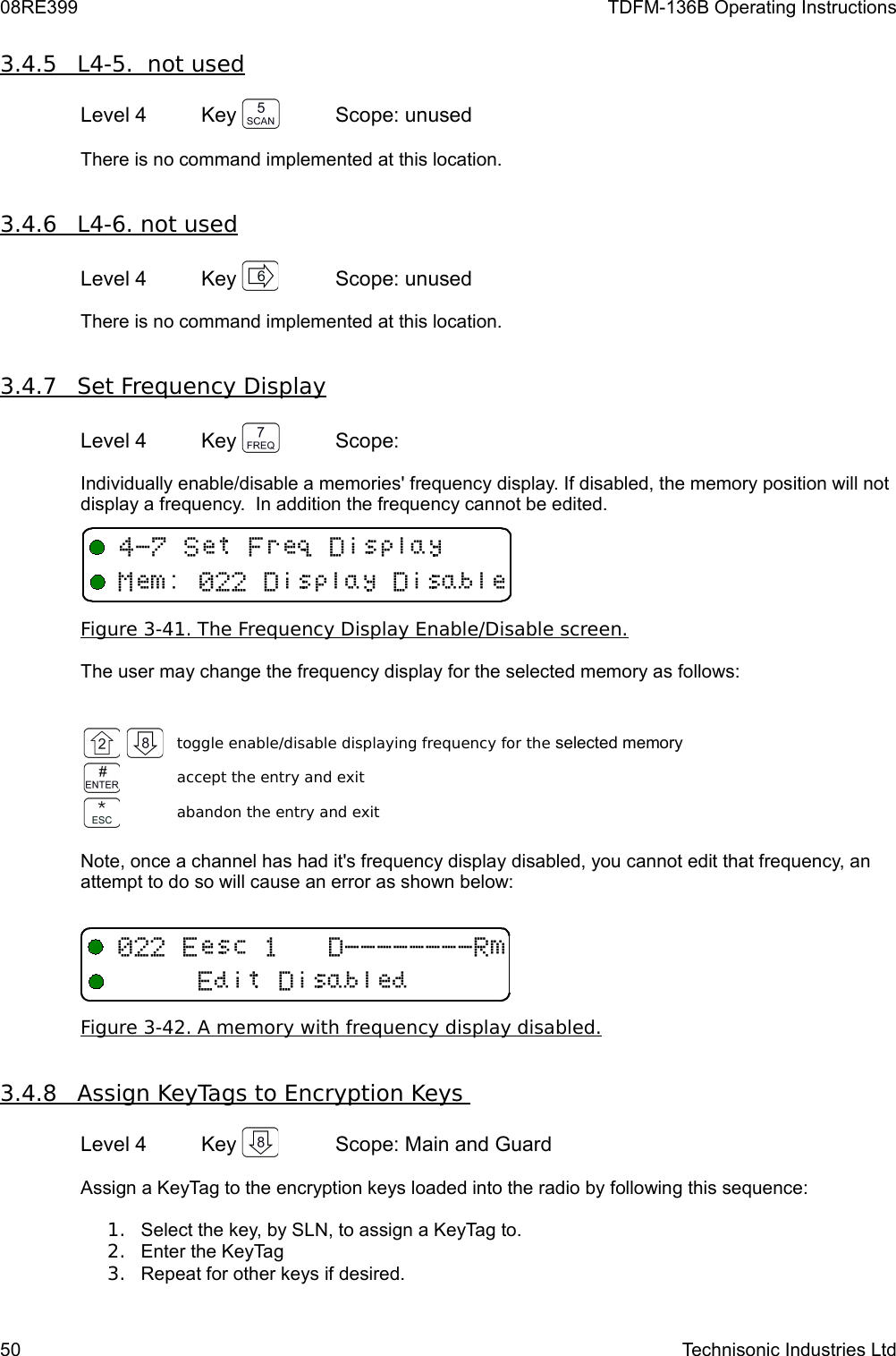 08RE399 TDFM-136B Operating Instructions3.4.5         L4-5.  not used   Level 4 Key  Scope: unusedThere is no command implemented at this location.3.4.6         L4-6. not used   Level 4 Key  Scope: unusedThere is no command implemented at this location.3.4.7         Set Frequency Display   Level 4 Key  Scope: Individually enable/disable a memories&apos; frequency display. If disabled, the memory position will not display a frequency.  In addition the frequency cannot be edited.Figure 3-41. The Frequency Display Enable/Disable screen.The user may change the frequency display for the selected memory as follows:toggle enable/disable displaying frequency for the selected memoryaccept the entry and exitabandon the entry and exitNote, once a channel has had it&apos;s frequency display disabled, you cannot edit that frequency, an attempt to do so will cause an error as shown below:Figure 3-42. A memory with frequency display disabled.3.4.8         Assign KeyTags to Encryption Keys    Level 4 Key  Scope: Main and GuardAssign a KeyTag to the encryption keys loaded into the radio by following this sequence:1. Select the key, by SLN, to assign a KeyTag to.2. Enter the KeyTag3. Repeat for other keys if desired.50 Technisonic Industries Ltd4&quot;0+93/119E11 &quot;&quot;&quot;&quot;&quot;&quot;&quot;&quot;3E