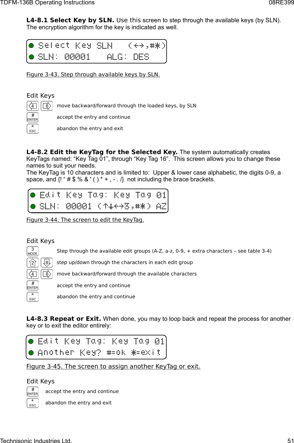 TDFM-136B Operating Instructions 08RE399L4-8.1 Select Key by SLN. Use this screen to step through the available keys (by SLN). The encryption algorithm for the key is indicated as well.Figure 3-43. Step through available keys by SLN.Edit Keysmove backward/forward through the loaded keys, by SLNaccept the entry and continueabandon the entry and exitL4-8.2 Edit the KeyTag for the Selected Key. The system automatically creates KeyTags named: “Key Tag 01”, through “Key Tag 16”.  This screen allows you to change these names to suit your needs. The KeyTag is 10 characters and is limited to:  Upper &amp; lower case alphabetic, the digits 0-9, a space, and {! “ # $ % &amp; &apos; ( ) * + , - . /}  not including the brace brackets.Figure 3-44. The screen to edit the KeyTag.Edit KeysStep through the available edit groups (A-Z, a-z, 0-9, + extra characters – see table 3-4)step up/down through the characters in each edit groupmove backward/forward through the available charactersaccept the entry and continueabandon the entry and continueL4-8.3 Repeat or Exit. When done, you may to loop back and repeat the process for another key or to exit the editor entirely:Figure 3-45. The screen to assign another KeyTag or exit.Edit Keysaccept the entry and continueabandon the entry and exitTechnisonic Industries Ltd. 51+ F+-,!&gt;?$%&amp;&apos;+-,/6-/+F(B/F(B+-,/!)*&gt;?$%&amp;&apos;6GF(B/F(B6DFH%I8&amp;I