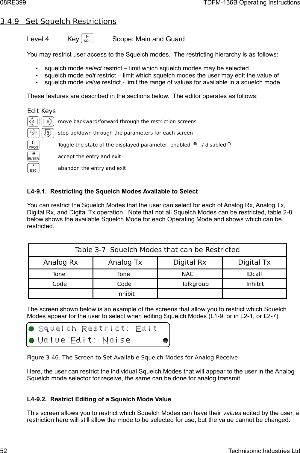 08RE399 TDFM-136B Operating Instructions3.4.9         Set Squelch Restrictions   Level 4 Key  Scope: Main and GuardYou may restrict user access to the Squelch modes.  The restricting hierarchy is as follows:•squelch mode select restrict – limit which squelch modes may be selected.•squelch mode edit restrict – limit which squelch modes the user may edit the value of•squelch mode value restrict - limit the range of values for available in a squelch modeThese features are described in the sections below.  The editor operates as follows:Edit Keysmove backward/forward through the restriction screensstep up/down through the parameters for each screenToggle the state of the displayed parameter: enabled  @   / disabled A accept the entry and exitabandon the entry and exitL4-9.1.  Restricting the Squelch Modes Available to Select You can restrict the Squelch Modes that the user can select for each of Analog Rx, Analog Tx, Digital Rx, and Digital Tx operation.  Note that not all Squelch Modes can be restricted, table 2-8 below shows the available Squelch Mode for each Operating Mode and shows which can be restricted.Table 3-7  Squelch Modes that can be RestrictedAnalog Rx Analog Tx Digital Rx Digital TxToneToneNACIDcallCodeCodeTalkgroupInhibitInhibitThe screen shown below is an example of the screens that allow you to restrict which Squelch Modes appear for the user to select when editing Squelch Modes (L1-9, or in L2-1, or L2-7).Figure 3-46. The Screen to Set Available Squelch Modes for Analog ReceiveHere, the user can restrict the individual Squelch Modes that will appear to the user in the Analog Squelch mode selector for receive, the same can be done for analog transmit. L4-9.2.  Restrict Editing of a Squelch Mode Value This screen allows you to restrict which Squelch Modes can have their values edited by the user, a restriction here will still allow the mode to be selected for use, but the value cannot be changed.52 Technisonic Industries Ltd+ D /V/,@