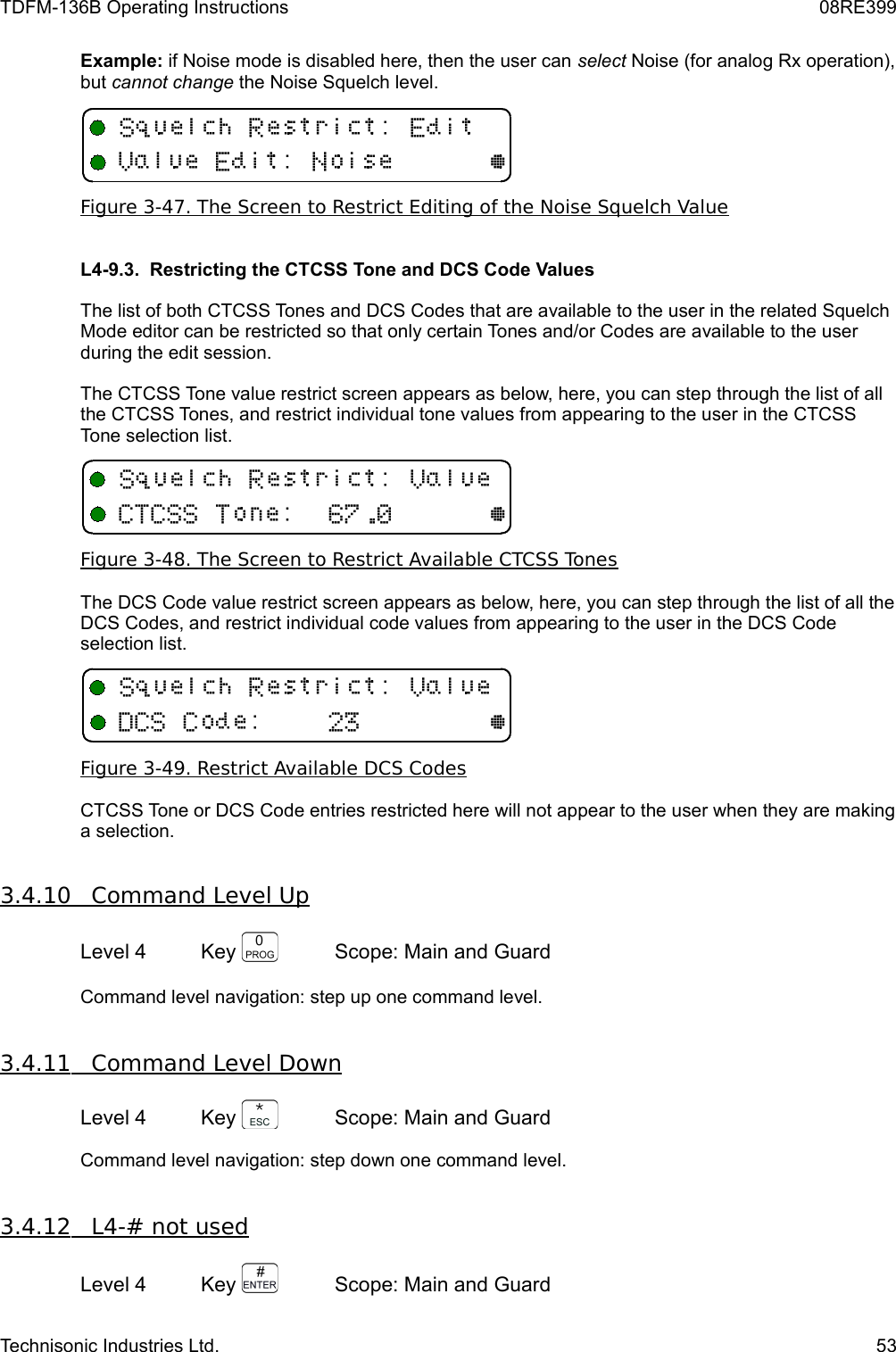 TDFM-136B Operating Instructions 08RE399Example: if Noise mode is disabled here, then the user can select Noise (for analog Rx operation), but cannot change the Noise Squelch level.Figure 3-47. The Screen to Restrict Editing of the Noise Squelch ValueL4-9.3.  Restricting the CTCSS Tone and DCS Code Values The list of both CTCSS Tones and DCS Codes that are available to the user in the related Squelch Mode editor can be restricted so that only certain Tones and/or Codes are available to the user during the edit session.  The CTCSS Tone value restrict screen appears as below, here, you can step through the list of all the CTCSS Tones, and restrict individual tone values from appearing to the user in the CTCSS Tone selection list. Figure 3-48. The Screen to Restrict Available CTCSS TonesThe DCS Code value restrict screen appears as below, here, you can step through the list of all the DCS Codes, and restrict individual code values from appearing to the user in the DCS Code selection list. Figure 3-49. Restrict Available DCS CodesCTCSS Tone or DCS Code entries restricted here will not appear to the user when they are making a selection.3.4.10         Command Level Up   Level 4 Key  Scope: Main and GuardCommand level navigation: step up one command level.  3.4.11         Command Level Down   Level 4 Key  Scope: Main and GuardCommand level navigation: step down one command level.  3.4.12         L4-# not used   Level 4 Key  Scope: Main and GuardTechnisonic Industries Ltd. 53+ D /V/,@+ D /V(++(/0@+ D /V+/1@