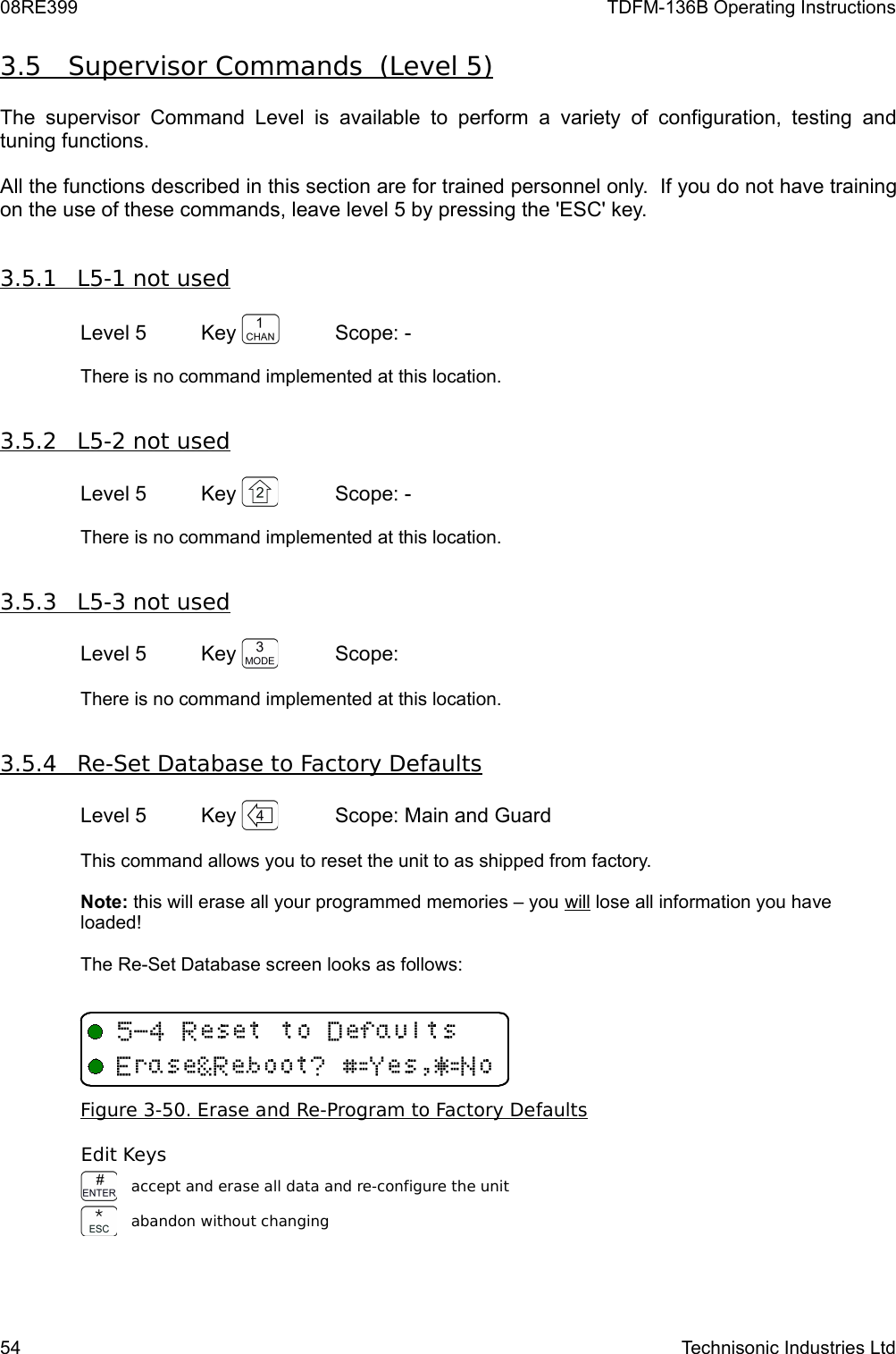 08RE399 TDFM-136B Operating Instructions3.5         Supervisor Commands  (Level 5)   The supervisor  Command  Level is  available  to perform  a  variety of configuration,  testing and tuning functions.All the functions described in this section are for trained personnel only.  If you do not have training on the use of these commands, leave level 5 by pressing the &apos;ESC&apos; key.3.5.1         L5-1 not used   Level 5 Key  Scope: -There is no command implemented at this location.3.5.2         L5-2 not used   Level 5 Key  Scope: -There is no command implemented at this location.3.5.3         L5-3 not used   Level 5 Key  Scope: There is no command implemented at this location.3.5.4         Re-Set Database to Factory Defaults   Level 5 Key  Scope: Main and GuardThis command allows you to reset the unit to as shipped from factory.  Note: this will erase all your programmed memories – you will lose all information you have loaded! The Re-Set Database screen looks as follows:Figure 3-50. Erase and Re-Program to Factory DefaultsEdit Keysaccept and erase all data and re-configure the unitabandon without changing54 Technisonic Industries Ltd&quot;4XQEH%IY$&amp;I,