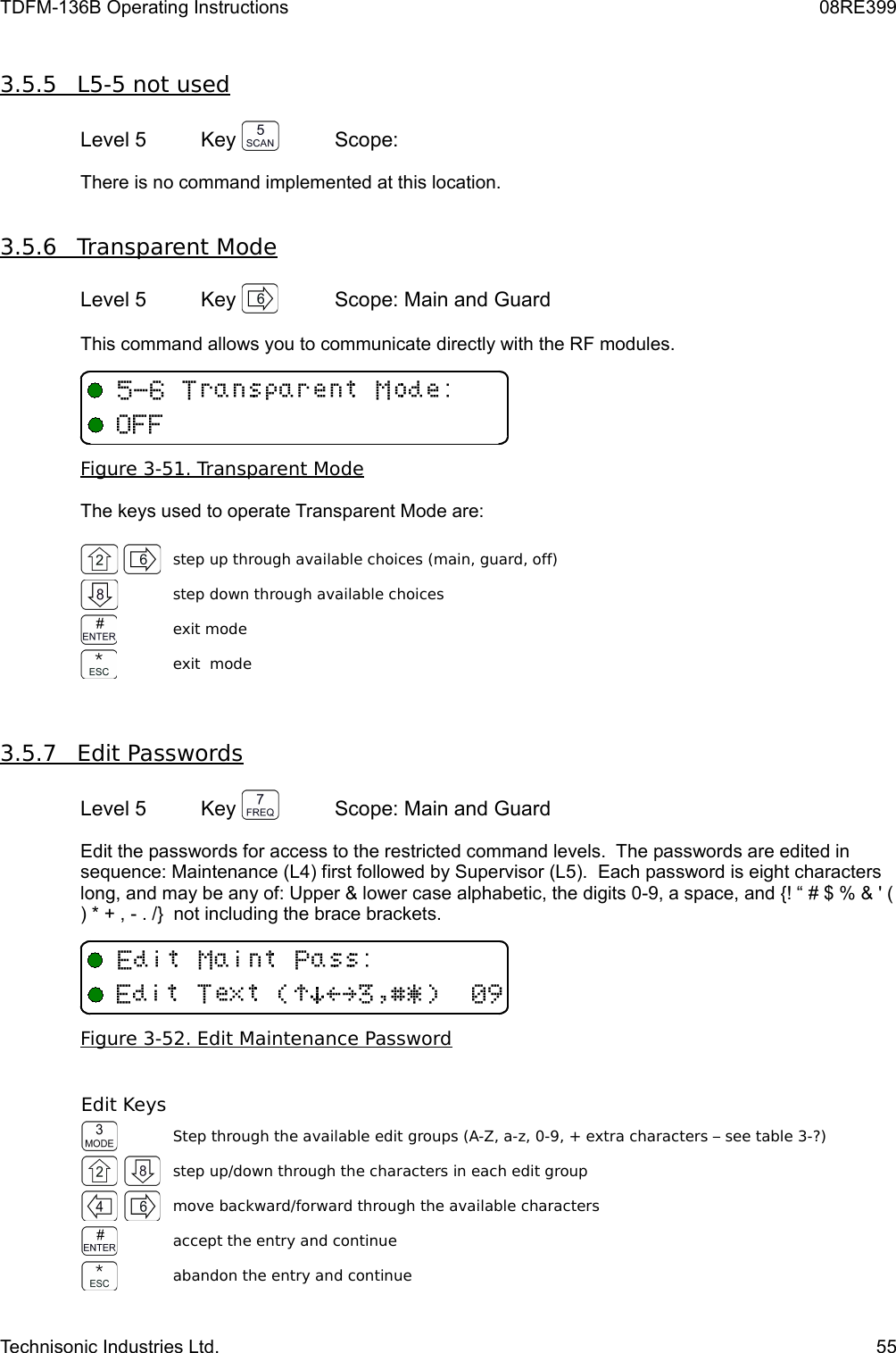 TDFM-136B Operating Instructions 08RE3993.5.5         L5-5 not used   Level 5 Key  Scope: There is no command implemented at this location.3.5.6         Transparent Mode   Level 5 Key  Scope: Main and GuardThis command allows you to communicate directly with the RF modules.Figure 3-51. Transparent ModeThe keys used to operate Transparent Mode are:step up through available choices (main, guard, off)step down through available choicesexit modeexit  mode3.5.7         Edit Passwords   Level 5 Key  Scope: Main and GuardEdit the passwords for access to the restricted command levels.  The passwords are edited in sequence: Maintenance (L4) first followed by Supervisor (L5).  Each password is eight characters long, and may be any of: Upper &amp; lower case alphabetic, the digits 0-9, a space, and {! “ # $ % &amp; &apos; ( ) * + , - . /}  not including the brace brackets.Figure 3-52. Edit Maintenance PasswordEdit KeysStep through the available edit groups (A-Z, a-z, 0-9, + extra characters – see table 3-?)step up/down through the characters in each edit groupmove backward/forward through the available charactersaccept the entry and continueabandon the entry and continueTechnisonic Industries Ltd. 55&quot;(9/U5/(!)*&gt;?$%&amp;&apos;#