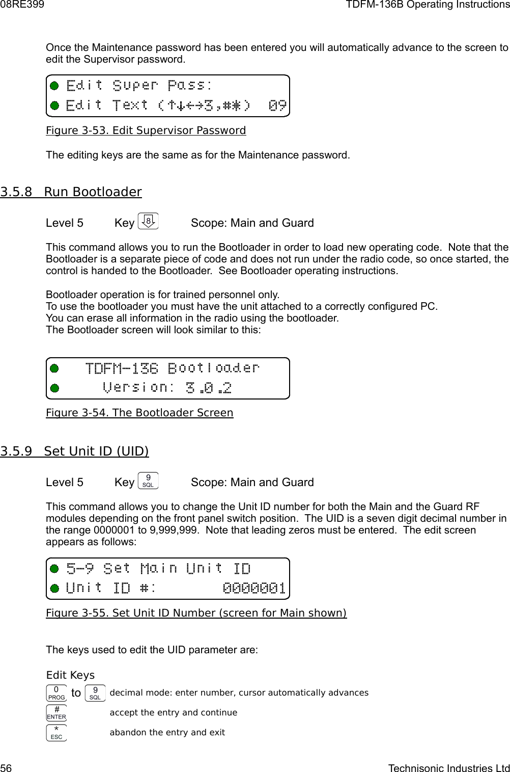 08RE399 TDFM-136B Operating InstructionsOnce the Maintenance password has been entered you will automatically advance to the screen to edit the Supervisor password.Figure 3-53. Edit Supervisor PasswordThe editing keys are the same as for the Maintenance password.3.5.8         Run Bootloader   Level 5 Key  Scope: Main and GuardThis command allows you to run the Bootloader in order to load new operating code.  Note that the Bootloader is a separate piece of code and does not run under the radio code, so once started, the control is handed to the Bootloader.  See Bootloader operating instructions.Bootloader operation is for trained personnel only. To use the bootloader you must have the unit attached to a correctly configured PC.You can erase all information in the radio using the bootloader.The Bootloader screen will look similar to this:Figure 3-54. The Bootloader Screen3.5.9         Set Unit ID (UID)   Level 5 Key  Scope: Main and GuardThis command allows you to change the Unit ID number for both the Main and the Guard RF modules depending on the front panel switch position.  The UID is a seven digit decimal number in the range 0000001 to 9,999,999.  Note that leading zeros must be entered.  The edit screen appears as follows:Figure 3-55. Set Unit ID Number (screen for Main shown)The keys used to edit the UID parameter are:Edit Keysto decimal mode: enter number, cursor automatically advancesaccept the entry and continueabandon the entry and exit56 Technisonic Industries Ltd&quot;#+:;:;%/+95/(!)*&gt;?$%&amp;&apos;#(&quot;TV/1