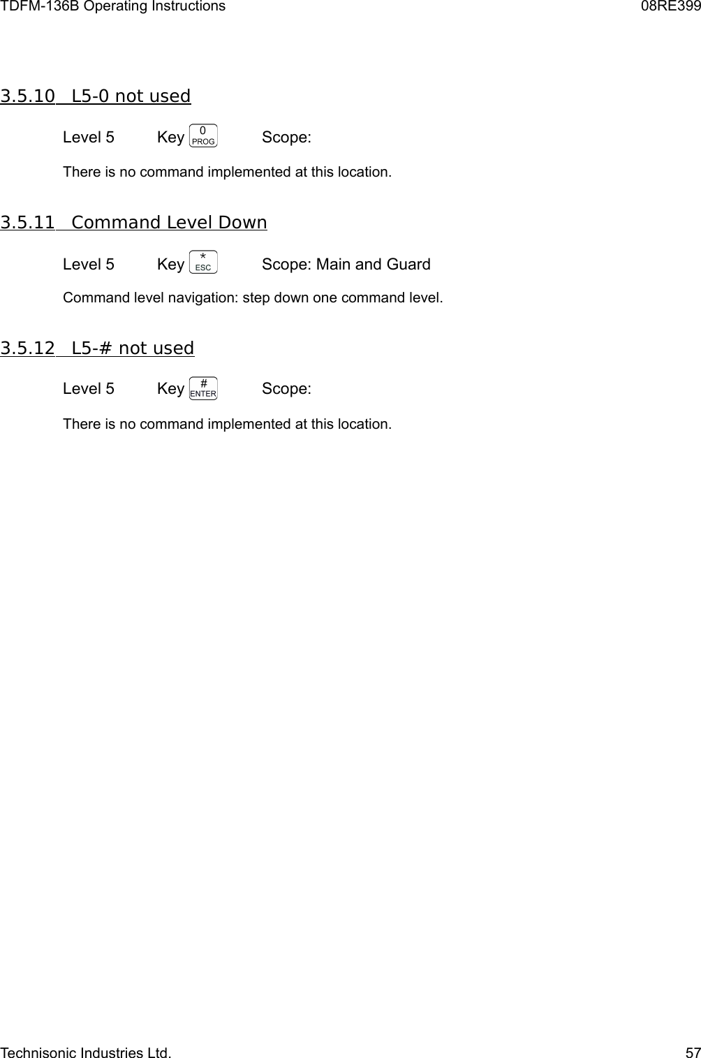 TDFM-136B Operating Instructions 08RE3993.5.10         L5-0 not used   Level 5 Key  Scope: There is no command implemented at this location.3.5.11         Command Level Down   Level 5 Key  Scope: Main and GuardCommand level navigation: step down one command level.  3.5.12         L5-# not used   Level 5 Key  Scope: There is no command implemented at this location.Technisonic Industries Ltd. 57