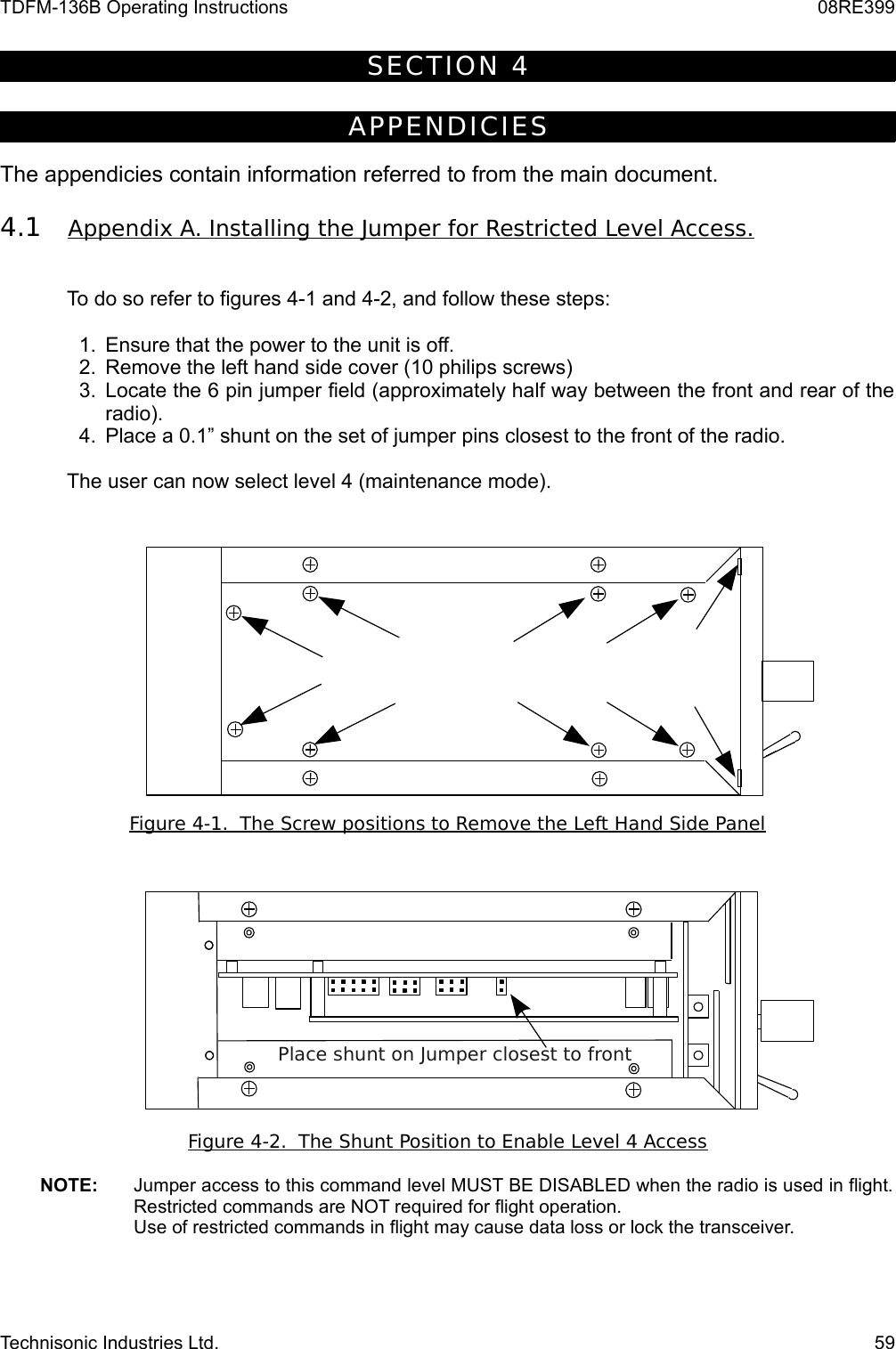 TDFM-136B Operating Instructions 08RE399SECT ION 4APPEND ICI ESThe appendicies contain information referred to from the main document.4.1 Appendix A. Installing the Jumper for Restricted Level Access.   To do so refer to figures 4-1 and 4-2, and follow these steps:1. Ensure that the power to the unit is off.2. Remove the left hand side cover (10 philips screws)3. Locate the 6 pin jumper field (approximately half way between the front and rear of the radio).4. Place a 0.1” shunt on the set of jumper pins closest to the front of the radio. The user can now select level 4 (maintenance mode).Figure 4-1.  The Screw positions to Remove the Left Hand Side PanelFigure 4-2.  The Shunt Position to Enable Level 4 AccessNOTE:   Jumper access to this command level MUST BE DISABLED when the radio is used in flight. Restricted commands are NOT required for flight operation.Use of restricted commands in flight may cause data loss or lock the transceiver.Technisonic Industries Ltd. 59Place shunt on Jumper closest to front