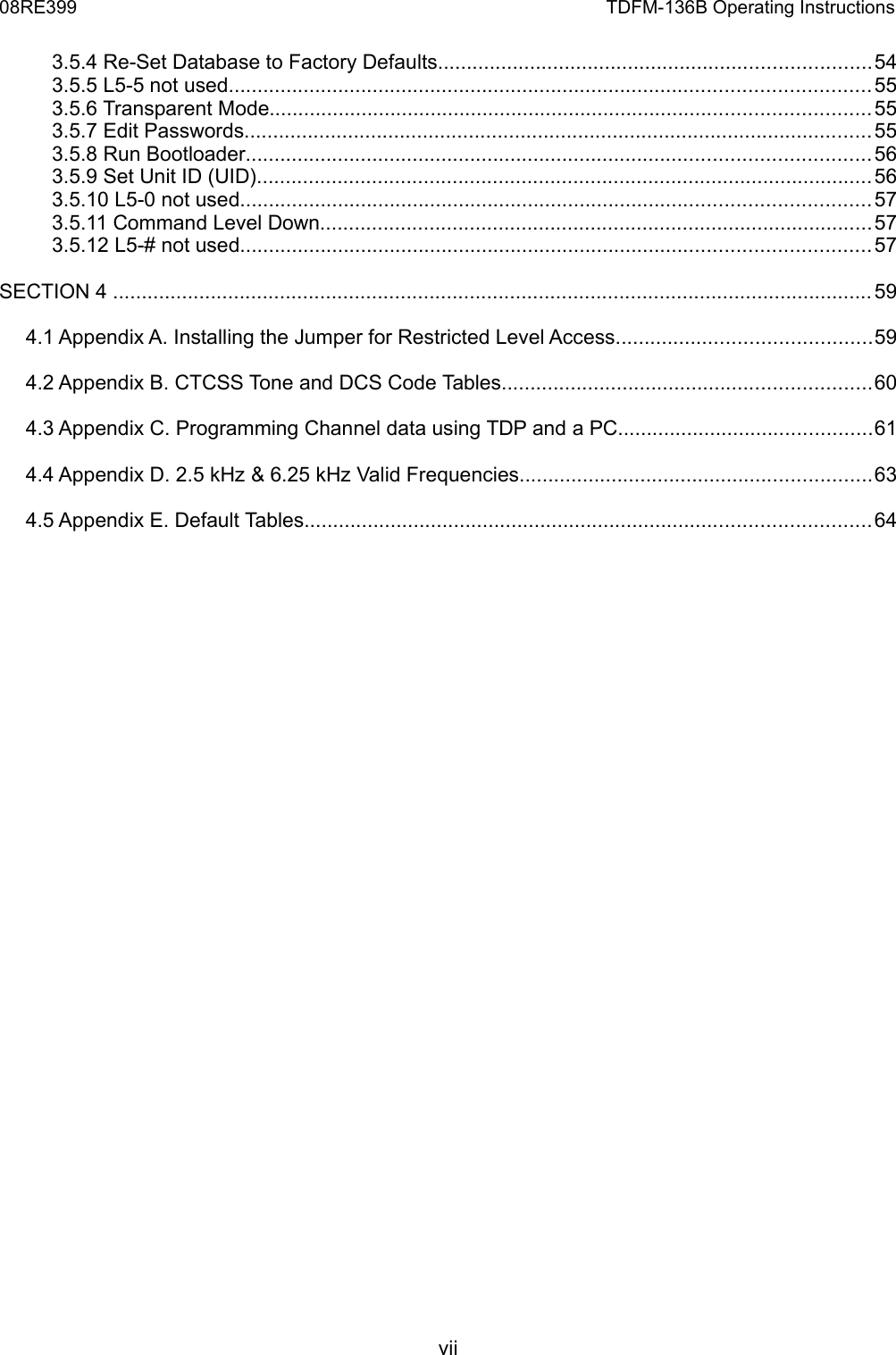 08RE399 TDFM-136B Operating Instructions3.5.4 Re-Set Database to Factory Defaults...........................................................................543.5.5 L5-5 not used...............................................................................................................553.5.6 Transparent Mode........................................................................................................553.5.7 Edit Passwords.............................................................................................................553.5.8 Run Bootloader............................................................................................................563.5.9 Set Unit ID (UID)...........................................................................................................563.5.10 L5-0 not used.............................................................................................................573.5.11 Command Level Down................................................................................................573.5.12 L5-# not used.............................................................................................................57SECTION 4 ....................................................................................................................................594.1 Appendix A. Installing the Jumper for Restricted Level Access............................................594.2 Appendix B. CTCSS Tone and DCS Code Tables................................................................604.3 Appendix C. Programming Channel data using TDP and a PC............................................614.4 Appendix D. 2.5 kHz &amp; 6.25 kHz Valid Frequencies.............................................................634.5 Appendix E. Default Tables..................................................................................................64vii