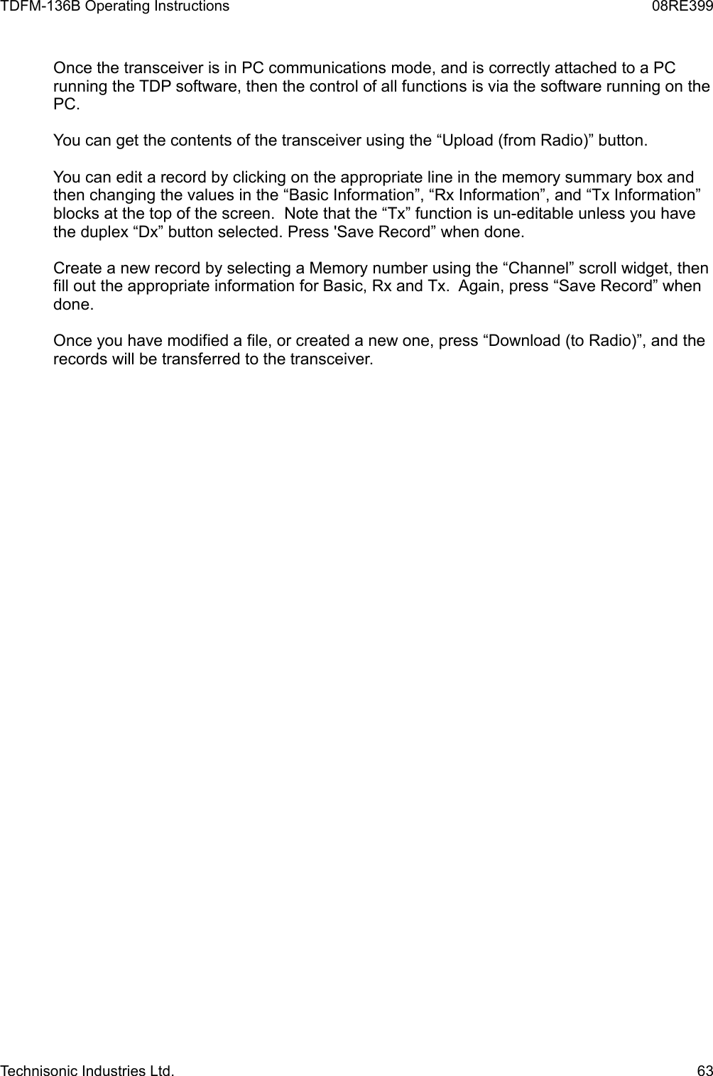 TDFM-136B Operating Instructions 08RE399Once the transceiver is in PC communications mode, and is correctly attached to a PC running the TDP software, then the control of all functions is via the software running on the PC.You can get the contents of the transceiver using the “Upload (from Radio)” button.You can edit a record by clicking on the appropriate line in the memory summary box and then changing the values in the “Basic Information”, “Rx Information”, and “Tx Information” blocks at the top of the screen.  Note that the “Tx” function is un-editable unless you have the duplex “Dx” button selected. Press &apos;Save Record” when done.Create a new record by selecting a Memory number using the “Channel” scroll widget, then fill out the appropriate information for Basic, Rx and Tx.  Again, press “Save Record” when done.Once you have modified a file, or created a new one, press “Download (to Radio)”, and the records will be transferred to the transceiver.Technisonic Industries Ltd. 63