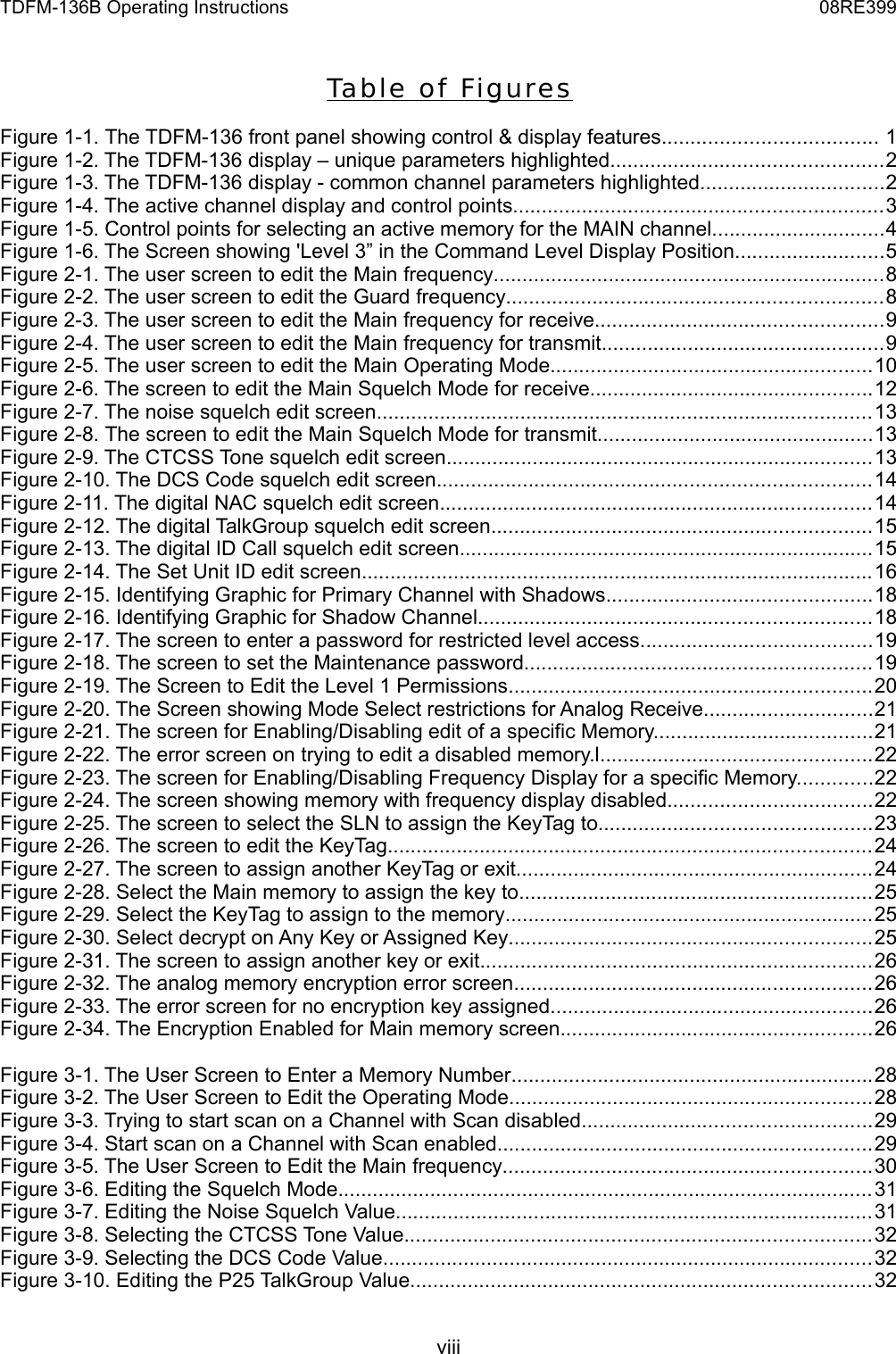 TDFM-136B Operating Instructions 08RE399Ta ble  of Figu re sFigure 1-1. The TDFM-136 front panel showing control &amp; display features..................................... 1Figure 1-2. The TDFM-136 display – unique parameters highlighted...............................................2Figure 1-3. The TDFM-136 display - common channel parameters highlighted................................2Figure 1-4. The active channel display and control points................................................................3Figure 1-5. Control points for selecting an active memory for the MAIN channel..............................4Figure 1-6. The Screen showing &apos;Level 3” in the Command Level Display Position..........................5Figure 2-1. The user screen to edit the Main frequency....................................................................8Figure 2-2. The user screen to edit the Guard frequency.................................................................8Figure 2-3. The user screen to edit the Main frequency for receive..................................................9Figure 2-4. The user screen to edit the Main frequency for transmit.................................................9Figure 2-5. The user screen to edit the Main Operating Mode........................................................10Figure 2-6. The screen to edit the Main Squelch Mode for receive.................................................12Figure 2-7. The noise squelch edit screen......................................................................................13Figure 2-8. The screen to edit the Main Squelch Mode for transmit................................................13Figure 2-9. The CTCSS Tone squelch edit screen..........................................................................13Figure 2-10. The DCS Code squelch edit screen...........................................................................14Figure 2-11. The digital NAC squelch edit screen...........................................................................14Figure 2-12. The digital TalkGroup squelch edit screen..................................................................15Figure 2-13. The digital ID Call squelch edit screen........................................................................15Figure 2-14. The Set Unit ID edit screen.........................................................................................16Figure 2-15. Identifying Graphic for Primary Channel with Shadows..............................................18Figure 2-16. Identifying Graphic for Shadow Channel....................................................................18Figure 2-17. The screen to enter a password for restricted level access........................................19Figure 2-18. The screen to set the Maintenance password............................................................19Figure 2-19. The Screen to Edit the Level 1 Permissions...............................................................20Figure 2-20. The Screen showing Mode Select restrictions for Analog Receive.............................21Figure 2-21. The screen for Enabling/Disabling edit of a specific Memory......................................21Figure 2-22. The error screen on trying to edit a disabled memory.l...............................................22Figure 2-23. The screen for Enabling/Disabling Frequency Display for a specific Memory.............22Figure 2-24. The screen showing memory with frequency display disabled...................................22Figure 2-25. The screen to select the SLN to assign the KeyTag to...............................................23Figure 2-26. The screen to edit the KeyTag....................................................................................24Figure 2-27. The screen to assign another KeyTag or exit..............................................................24Figure 2-28. Select the Main memory to assign the key to.............................................................25Figure 2-29. Select the KeyTag to assign to the memory................................................................25Figure 2-30. Select decrypt on Any Key or Assigned Key...............................................................25Figure 2-31. The screen to assign another key or exit....................................................................26Figure 2-32. The analog memory encryption error screen..............................................................26Figure 2-33. The error screen for no encryption key assigned........................................................26Figure 2-34. The Encryption Enabled for Main memory screen......................................................26Figure 3-1. The User Screen to Enter a Memory Number...............................................................28Figure 3-2. The User Screen to Edit the Operating Mode...............................................................28Figure 3-3. Trying to start scan on a Channel with Scan disabled..................................................29Figure 3-4. Start scan on a Channel with Scan enabled.................................................................29Figure 3-5. The User Screen to Edit the Main frequency................................................................30Figure 3-6. Editing the Squelch Mode.............................................................................................31Figure 3-7. Editing the Noise Squelch Value...................................................................................31Figure 3-8. Selecting the CTCSS Tone Value.................................................................................32Figure 3-9. Selecting the DCS Code Value.....................................................................................32Figure 3-10. Editing the P25 TalkGroup Value................................................................................32viii