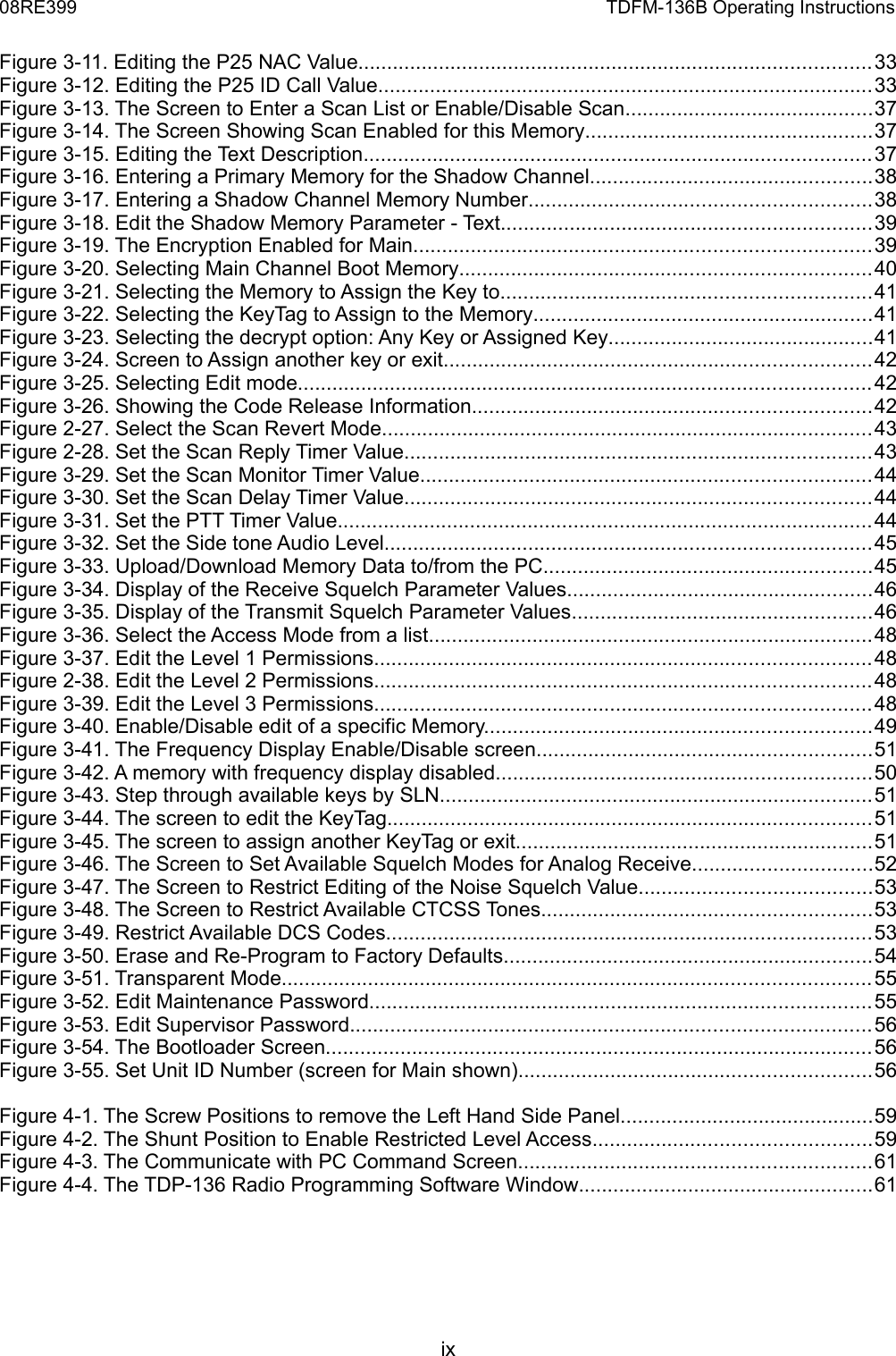 08RE399 TDFM-136B Operating InstructionsFigure 3-11. Editing the P25 NAC Value.........................................................................................33Figure 3-12. Editing the P25 ID Call Value......................................................................................33Figure 3-13. The Screen to Enter a Scan List or Enable/Disable Scan...........................................37Figure 3-14. The Screen Showing Scan Enabled for this Memory..................................................37Figure 3-15. Editing the Text Description........................................................................................37Figure 3-16. Entering a Primary Memory for the Shadow Channel.................................................38Figure 3-17. Entering a Shadow Channel Memory Number...........................................................38Figure 3-18. Edit the Shadow Memory Parameter - Text................................................................39Figure 3-19. The Encryption Enabled for Main...............................................................................39Figure 3-20. Selecting Main Channel Boot Memory.......................................................................40Figure 3-21. Selecting the Memory to Assign the Key to................................................................41Figure 3-22. Selecting the KeyTag to Assign to the Memory...........................................................41Figure 3-23. Selecting the decrypt option: Any Key or Assigned Key..............................................41Figure 3-24. Screen to Assign another key or exit..........................................................................42Figure 3-25. Selecting Edit mode...................................................................................................42Figure 3-26. Showing the Code Release Information.....................................................................42Figure 2-27. Select the Scan Revert Mode.....................................................................................43Figure 2-28. Set the Scan Reply Timer Value.................................................................................43Figure 3-29. Set the Scan Monitor Timer Value..............................................................................44Figure 3-30. Set the Scan Delay Timer Value.................................................................................44Figure 3-31. Set the PTT Timer Value.............................................................................................44Figure 3-32. Set the Side tone Audio Level....................................................................................45Figure 3-33. Upload/Download Memory Data to/from the PC.........................................................45Figure 3-34. Display of the Receive Squelch Parameter Values.....................................................46Figure 3-35. Display of the Transmit Squelch Parameter Values....................................................46Figure 3-36. Select the Access Mode from a list.............................................................................48Figure 3-37. Edit the Level 1 Permissions......................................................................................48Figure 2-38. Edit the Level 2 Permissions......................................................................................48Figure 3-39. Edit the Level 3 Permissions......................................................................................48Figure 3-40. Enable/Disable edit of a specific Memory...................................................................49Figure 3-41. The Frequency Display Enable/Disable screen..........................................................51Figure 3-42. A memory with frequency display disabled.................................................................50Figure 3-43. Step through available keys by SLN...........................................................................51Figure 3-44. The screen to edit the KeyTag....................................................................................51Figure 3-45. The screen to assign another KeyTag or exit..............................................................51Figure 3-46. The Screen to Set Available Squelch Modes for Analog Receive...............................52Figure 3-47. The Screen to Restrict Editing of the Noise Squelch Value........................................53Figure 3-48. The Screen to Restrict Available CTCSS Tones.........................................................53Figure 3-49. Restrict Available DCS Codes....................................................................................53Figure 3-50. Erase and Re-Program to Factory Defaults................................................................54Figure 3-51. Transparent Mode......................................................................................................55Figure 3-52. Edit Maintenance Password.......................................................................................55Figure 3-53. Edit Supervisor Password..........................................................................................56Figure 3-54. The Bootloader Screen...............................................................................................56Figure 3-55. Set Unit ID Number (screen for Main shown).............................................................56Figure 4-1. The Screw Positions to remove the Left Hand Side Panel............................................59Figure 4-2. The Shunt Position to Enable Restricted Level Access................................................59Figure 4-3. The Communicate with PC Command Screen.............................................................61Figure 4-4. The TDP-136 Radio Programming Software Window...................................................61 ix