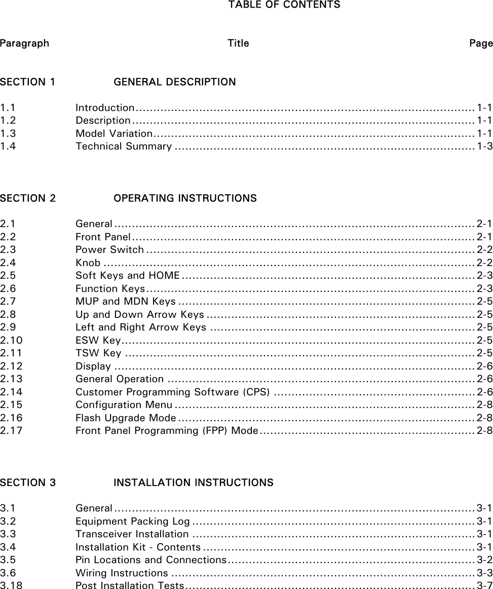   TABLE OF CONTENTS   Paragraph     Title  Page   SECTION 1    GENERAL DESCRIPTION   1.1   Introduction................................................................................................1-1 1.2   Description.................................................................................................1-1 1.3   Model Variation...........................................................................................1-1 1.4   Technical Summary .....................................................................................1-3    SECTION 2    OPERATING INSTRUCTIONS  2.1   General......................................................................................................2-1 2.2   Front Panel.................................................................................................2-1 2.3   Power Switch .............................................................................................2-2 2.4   Knob .........................................................................................................2-2 2.5    Soft Keys and HOME ...................................................................................2-3 2.6   Function Keys.............................................................................................2-3 2.7    MUP and MDN Keys ....................................................................................2-5 2.8    Up and Down Arrow Keys ............................................................................2-5 2.9    Left and Right Arrow Keys ...........................................................................2-5 2.10   ESW Key....................................................................................................2-5 2.11   TSW Key ...................................................................................................2-5 2.12   Display ......................................................................................................2-6 2.13   General Operation .......................................................................................2-6 2.14    Customer Programming Software (CPS) .........................................................2-6 2.15   Configuration Menu .....................................................................................2-8 2.16    Flash Upgrade Mode ....................................................................................2-8 2.17    Front Panel Programming (FPP) Mode.............................................................2-8    SECTION 3    INSTALLATION INSTRUCTIONS  3.1   General......................................................................................................3-1 3.2    Equipment Packing Log ................................................................................3-1 3.3   Transceiver Installation ................................................................................3-1 3.4    Installation Kit - Contents .............................................................................3-1 3.5    Pin Locations and Connections......................................................................3-2 3.6   Wiring Instructions ......................................................................................3-3 3.18    Post Installation Tests..................................................................................3-7           