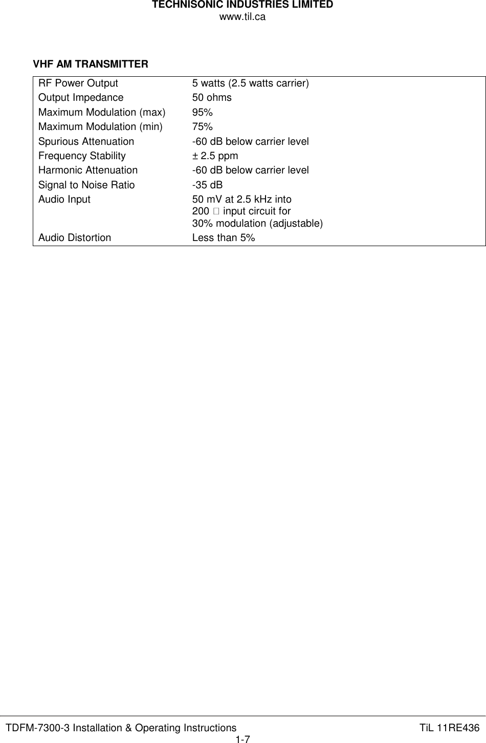 TECHNISONIC INDUSTRIES LIMITED www.til.ca   TDFM-7300-3 Installation &amp; Operating Instructions  TiL 11RE436 1-7   VHF AM TRANSMITTER RF Power Output  5 watts (2.5 watts carrier) Output Impedance  50 ohms Maximum Modulation (max)  95% Maximum Modulation (min)  75% Spurious Attenuation  -60 dB below carrier level Frequency Stability  ± 2.5 ppm Harmonic Attenuation  -60 dB below carrier level Signal to Noise Ratio  -35 dB Audio Input  50 mV at 2.5 kHz into 200  input circuit for  30% modulation (adjustable) Audio Distortion  Less than 5%                                  