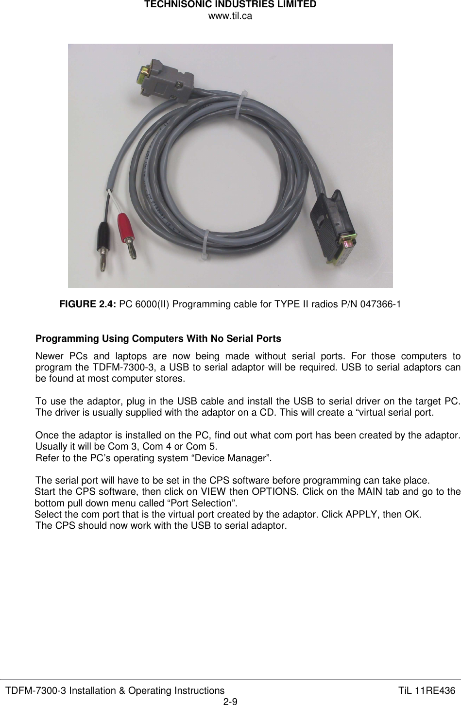TECHNISONIC INDUSTRIES LIMITED www.til.ca   TDFM-7300-3 Installation &amp; Operating Instructions  TiL 11RE436 2-9    FIGURE 2.4: PC 6000(II) Programming cable for TYPE II radios P/N 047366-1   Programming Using Computers With No Serial Ports Newer  PCs  and  laptops  are  now  being  made  without  serial  ports.  For  those  computers  to program the TDFM-7300-3, a USB to serial adaptor will be required. USB to serial adaptors can be found at most computer stores.  To use the adaptor, plug in the USB cable and install the USB to serial driver on the target PC. The driver is usually supplied with the adaptor on a CD. This will create a “virtual serial port.  Once the adaptor is installed on the PC, find out what com port has been created by the adaptor. Usually it will be Com 3, Com 4 or Com 5. Refer to the PC’s operating system “Device Manager”.  The serial port will have to be set in the CPS software before programming can take place. Start the CPS software, then click on VIEW then OPTIONS. Click on the MAIN tab and go to the bottom pull down menu called “Port Selection”. Select the com port that is the virtual port created by the adaptor. Click APPLY, then OK. The CPS should now work with the USB to serial adaptor.         