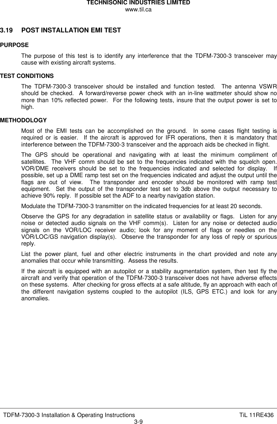 TECHNISONIC INDUSTRIES LIMITED www.til.ca   TDFM-7300-3 Installation &amp; Operating Instructions  TiL 11RE436 3-9  3.19  POST INSTALLATION EMI TEST  PURPOSE The  purpose  of  this  test  is  to  identify any interference  that  the  TDFM-7300-3  transceiver  may cause with existing aircraft systems.  TEST CONDITIONS The  TDFM-7300-3  transceiver  should  be  installed  and  function  tested.    The  antenna  VSWR should  be  checked.    A forward/reverse power check  with  an in-line wattmeter  should show no more than 10% reflected power.  For the following tests, insure that the output power is set to high.  METHODOLOGY Most  of  the  EMI  tests  can  be  accomplished  on  the  ground.    In  some  cases  flight  testing  is required  or  is  easier.    If  the  aircraft  is  approved  for  IFR  operations,  then  it  is  mandatory  that interference between the TDFM-7300-3 transceiver and the approach aids be checked in flight. The  GPS  should  be  operational  and  navigating  with  at  least  the  minimum  compliment  of satellites.    The  VHF  comm  should  be  set  to  the  frequencies  indicated with  the  squelch  open. VOR/DME  receivers  should  be  set  to  the  frequencies  indicated  and  selected  for  display.    If possible, set up a DME ramp test set on the frequencies indicated and adjust the output until the flags  are  out  of  view.    The  transponder  and  encoder  should  be  monitored  with  ramp  test equipment.    Set  the  output  of  the  transponder  test  set  to  3db  above  the  output  necessary  to achieve 90% reply.  If possible set the ADF to a nearby navigation station. Modulate the TDFM-7300-3 transmitter on the indicated frequencies for at least 20 seconds. Observe  the GPS  for  any degradation  in  satellite  status  or availability or  flags.    Listen for any noise  or  detected  audio signals  on the  VHF comm(s).    Listen for  any noise or  detected  audio signals  on  the  VOR/LOC  receiver  audio;  look  for  any  moment  of  flags  or  needles  on  the VOR/LOC/GS navigation display(s).  Observe the transponder for any loss of reply or spurious reply. List  the  power  plant,  fuel  and  other  electric  instruments  in  the  chart  provided  and  note  any anomalies that occur while transmitting.  Assess the results. If the aircraft is equipped with an autopilot or a stability augmentation system,  then test fly the aircraft and verify that operation of the TDFM-7300-3 transceiver does not have adverse effects on these systems.  After checking for gross effects at a safe altitude, fly an approach with each of the  different  navigation  systems  coupled  to  the  autopilot  (ILS,  GPS  ETC.)  and  look  for  any anomalies.           
