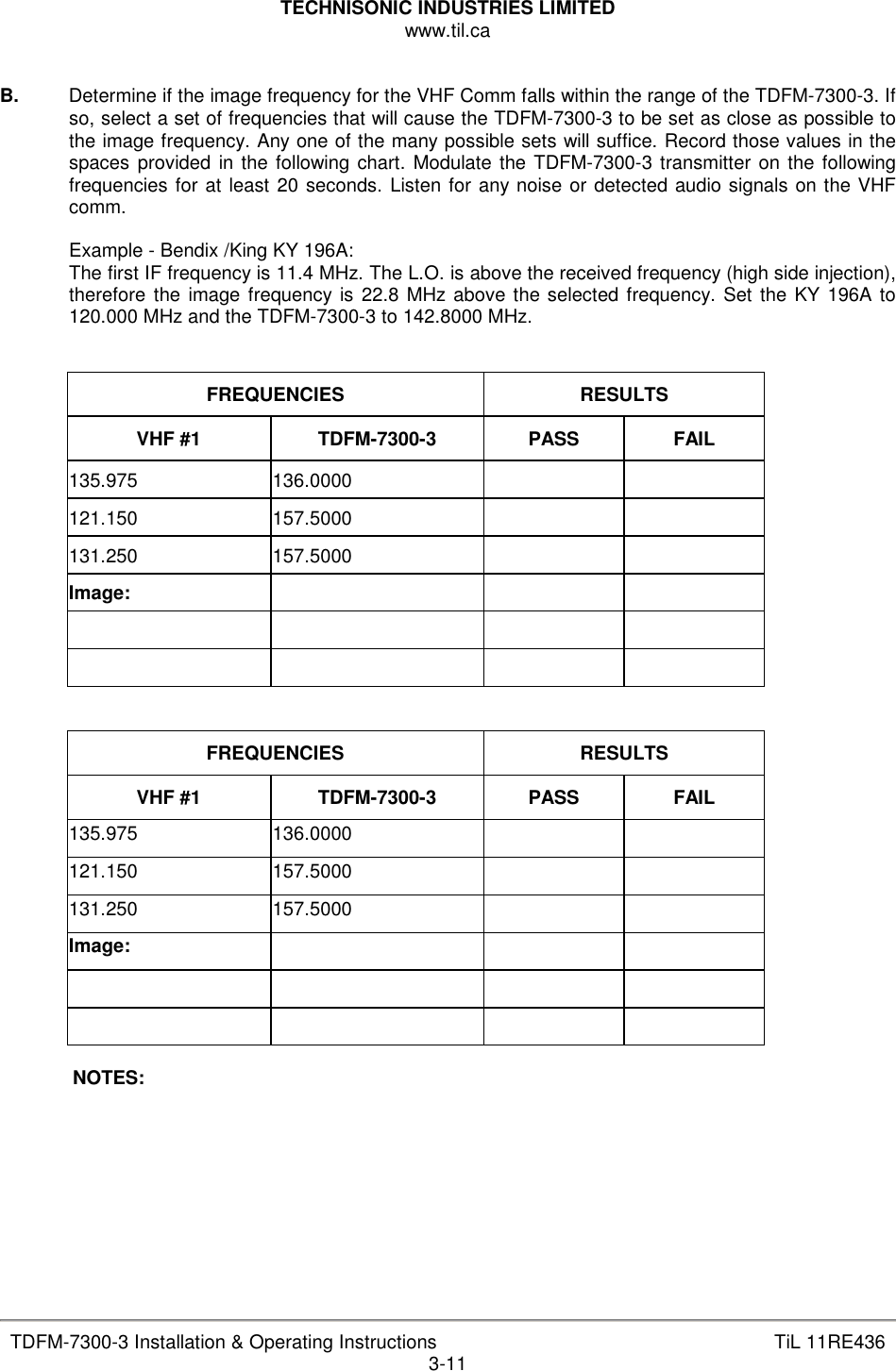 TECHNISONIC INDUSTRIES LIMITED www.til.ca   TDFM-7300-3 Installation &amp; Operating Instructions  TiL 11RE436 3-11  B.   Determine if the image frequency for the VHF Comm falls within the range of the TDFM-7300-3. If so, select a set of frequencies that will cause the TDFM-7300-3 to be set as close as possible to the image frequency. Any one of the many possible sets will suffice. Record those values in the spaces  provided  in the following chart. Modulate the TDFM-7300-3 transmitter on the following frequencies for at least 20 seconds. Listen for any noise or detected audio signals on the VHF comm.  Example - Bendix /King KY 196A: The first IF frequency is 11.4 MHz. The L.O. is above the received frequency (high side injection), therefore  the image frequency is 22.8 MHz above the selected frequency. Set the KY 196A to 120.000 MHz and the TDFM-7300-3 to 142.8000 MHz.   FREQUENCIES  RESULTS VHF #1  TDFM-7300-3  PASS  FAIL 135.975  136.0000     121.150  157.5000     131.250  157.5000     Image:                      FREQUENCIES  RESULTS VHF #1  TDFM-7300-3  PASS  FAIL 135.975  136.0000     121.150  157.5000     131.250  157.5000     Image:                     NOTES:        