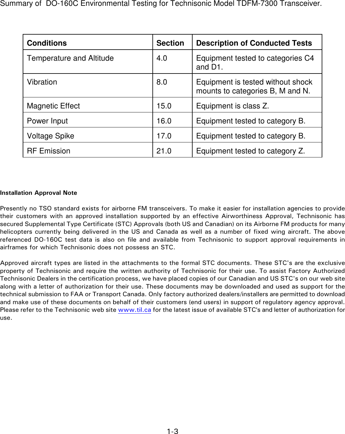 1-3    Summary of  DO-160C Environmental Testing for Technisonic Model TDFM-7300 Transceiver.     Conditions   Section   Description of Conducted Tests  Temperature and Altitude   4.0   Equipment tested to categories C4 and D1.  Vibration   8.0   Equipment is tested without shock mounts to categories B, M and N.  Magnetic Effect   15.0   Equipment is class Z.  Power Input   16.0   Equipment tested to category B.  Voltage Spike   17.0   Equipment tested to category B.  RF Emission   21.0   Equipment tested to category Z.     Installation Approval Note  Presently no TSO standard exists for airborne FM transceivers. To make it easier for installation agencies to provide their  customers with an approved  installation supported by an effective  Airworthiness  Approval,  Technisonic  has secured Supplemental Type Certificate (STC) Approvals (both US and Canadian) on its Airborne FM products for many helicopters currently being delivered in the US and Canada as well as a number of fixed wing aircraft. The above referenced  DO-160C test  data is  also  on  file  and  available  from Technisonic to  support  approval requirements  in airframes for which Technisonic does not possess an STC.  Approved aircraft types are listed in the attachments to the formal STC documents. These STC&apos;s are the exclusive property of Technisonic and require the written authority of Technisonic for their use. To assist Factory Authorized Technisonic Dealers in the certification process, we have placed copies of our Canadian and US STC&apos;s on our web site along with a letter of authorization for their use. These documents may be downloaded and used as support for the technical submission to FAA or Transport Canada. Only factory authorized dealers/installers are permitted to download and make use of these documents on behalf of their customers (end users) in support of regulatory agency approval.  Please refer to the Technisonic web site www.til.ca for the latest issue of available STC=s and letter of authorization for use.              