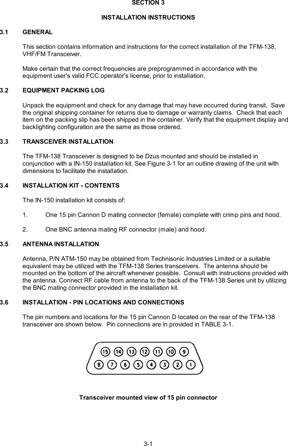 3-1SECTION 3INSTALLATION INSTRUCTIONS3.1 GENERALThis section contains information and instructions for the correct installation of the TFM-138,VHF/FM Transceiver.Make certain that the correct frequencies are preprogrammed in accordance with the equipment user&apos;s valid FCC operator&apos;s license, prior to installation.3.2 EQUIPMENT PACKING LOGUnpack the equipment and check for any damage that may have occurred during transit.  Savethe original shipping container for returns due to damage or warranty claims.  Check that eachitem on the packing slip has been shipped in the container. Verify that the equipment display andbacklighting configuration are the same as those ordered.3.3 TRANSCEIVER INSTALLATION The TFM-138 Transceiver is designed to be Dzus mounted and should be installed in conjunction with a IN-150 installation kit. See Figure 3-1 for an outline drawing of the unit withdimensions to facilitate the installation. 3.4 INSTALLATION KIT - CONTENTSThe IN-150 installation kit consists of: 1. One 15 pin Cannon D mating connector (female) complete with crimp pins and hood.2. One BNC antenna mating RF connector (male) and hood.3.5 ANTENNA INSTALLATION Antenna, P/N ATM-150 may be obtained from Technisonic Industries Limited or a suitable equivalent may be utilized with the TFM-138 Series transceivers.  The antenna should be mounted on the bottom of the aircraft whenever possible.  Consult with instructions provided withthe antenna. Connect RF cable from antenna to the back of the TFM-138 Series unit by utilizingthe BNC mating connector provided in the installation kit.3.6 INSTALLATION - PIN LOCATIONS AND CONNECTIONSThe pin numbers and locations for the 15 pin Cannon D located on the rear of the TFM-138 transceiver are shown below.  Pin connections are in provided in TABLE 3-1.Transceiver mounted view of 15 pin connector