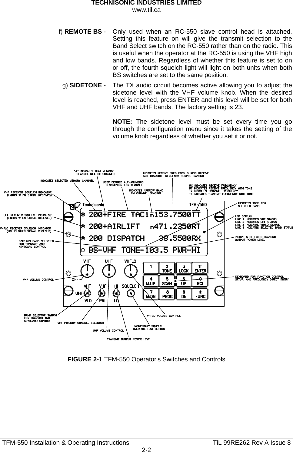 TECHNISONIC INDUSTRIES LIMITED www.til.ca   TFM-550 Installation &amp; Operating Instructions  TiL 99RE262 Rev A Issue 82-2   f) REMOTE BS -   Only used when an RC-550 slave control head is attached. Setting this feature on will give the transmit selection to the Band Select switch on the RC-550 rather than on the radio. This is useful when the operator at the RC-550 is using the VHF high and low bands. Regardless of whether this feature is set to on or off, the fourth squelch light will light on both units when both BS switches are set to the same position.   g) SIDETONE -   The TX audio circuit becomes active allowing you to adjust the sidetone level with the VHF volume knob. When the desired level is reached, press ENTER and this level will be set for both VHF and UHF bands. The factory setting is 23.  NOTE: The sidetone level must be set every time you go through the configuration menu since it takes the setting of the volume knob regardless of whether you set it or not.        FIGURE 2-1 TFM-550 Operator&apos;s Switches and Controls       