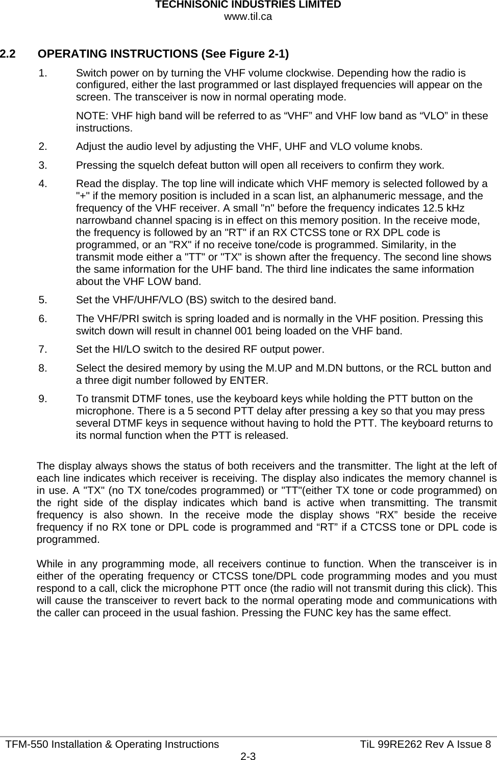 TECHNISONIC INDUSTRIES LIMITED www.til.ca   TFM-550 Installation &amp; Operating Instructions  TiL 99RE262 Rev A Issue 82-3  2.2   OPERATING INSTRUCTIONS (See Figure 2-1) 1.  Switch power on by turning the VHF volume clockwise. Depending how the radio is configured, either the last programmed or last displayed frequencies will appear on the screen. The transceiver is now in normal operating mode. NOTE: VHF high band will be referred to as “VHF” and VHF low band as “VLO” in these instructions. 2.  Adjust the audio level by adjusting the VHF, UHF and VLO volume knobs. 3.  Pressing the squelch defeat button will open all receivers to confirm they work. 4.  Read the display. The top line will indicate which VHF memory is selected followed by a &quot;+&quot; if the memory position is included in a scan list, an alphanumeric message, and the frequency of the VHF receiver. A small &quot;n&quot; before the frequency indicates 12.5 kHz narrowband channel spacing is in effect on this memory position. In the receive mode, the frequency is followed by an &quot;RT&quot; if an RX CTCSS tone or RX DPL code is programmed, or an &quot;RX&quot; if no receive tone/code is programmed. Similarity, in the transmit mode either a &quot;TT&quot; or &quot;TX&quot; is shown after the frequency. The second line shows the same information for the UHF band. The third line indicates the same information about the VHF LOW band. 5.  Set the VHF/UHF/VLO (BS) switch to the desired band. 6.  The VHF/PRI switch is spring loaded and is normally in the VHF position. Pressing this switch down will result in channel 001 being loaded on the VHF band. 7.  Set the HI/LO switch to the desired RF output power. 8.  Select the desired memory by using the M.UP and M.DN buttons, or the RCL button and a three digit number followed by ENTER. 9.  To transmit DTMF tones, use the keyboard keys while holding the PTT button on the microphone. There is a 5 second PTT delay after pressing a key so that you may press several DTMF keys in sequence without having to hold the PTT. The keyboard returns to its normal function when the PTT is released.  The display always shows the status of both receivers and the transmitter. The light at the left of each line indicates which receiver is receiving. The display also indicates the memory channel is in use. A &quot;TX&quot; (no TX tone/codes programmed) or &quot;TT&quot;(either TX tone or code programmed) on the right side of the display indicates which band is active when transmitting. The transmit frequency is also shown. In the receive mode the display shows “RX” beside the receive frequency if no RX tone or DPL code is programmed and “RT” if a CTCSS tone or DPL code is programmed.  While in any programming mode, all receivers continue to function. When the transceiver is in either of the operating frequency or CTCSS tone/DPL code programming modes and you must respond to a call, click the microphone PTT once (the radio will not transmit during this click). This will cause the transceiver to revert back to the normal operating mode and communications with the caller can proceed in the usual fashion. Pressing the FUNC key has the same effect.    