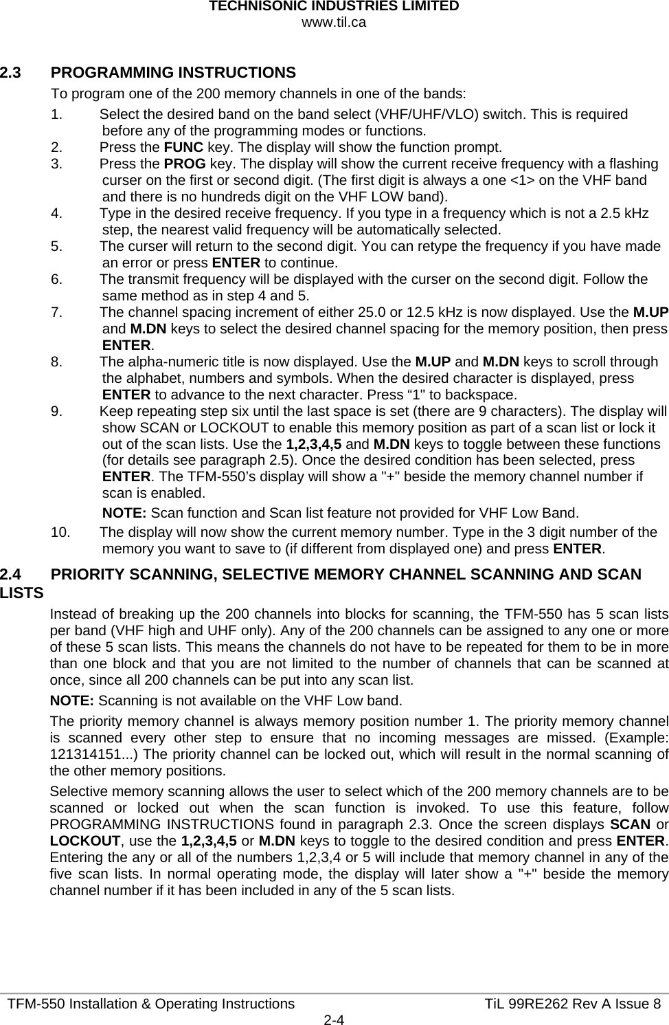 TECHNISONIC INDUSTRIES LIMITED www.til.ca   TFM-550 Installation &amp; Operating Instructions  TiL 99RE262 Rev A Issue 82-4  2.3   PROGRAMMING INSTRUCTIONS To program one of the 200 memory channels in one of the bands: 1.  Select the desired band on the band select (VHF/UHF/VLO) switch. This is required before any of the programming modes or functions. 2. Press the FUNC key. The display will show the function prompt. 3. Press the PROG key. The display will show the current receive frequency with a flashing curser on the first or second digit. (The first digit is always a one &lt;1&gt; on the VHF band and there is no hundreds digit on the VHF LOW band). 4.  Type in the desired receive frequency. If you type in a frequency which is not a 2.5 kHz step, the nearest valid frequency will be automatically selected. 5.  The curser will return to the second digit. You can retype the frequency if you have made an error or press ENTER to continue. 6.  The transmit frequency will be displayed with the curser on the second digit. Follow the same method as in step 4 and 5. 7.  The channel spacing increment of either 25.0 or 12.5 kHz is now displayed. Use the M.UP and M.DN keys to select the desired channel spacing for the memory position, then press ENTER. 8.  The alpha-numeric title is now displayed. Use the M.UP and M.DN keys to scroll through the alphabet, numbers and symbols. When the desired character is displayed, press ENTER to advance to the next character. Press “1&quot; to backspace. 9.  Keep repeating step six until the last space is set (there are 9 characters). The display will show SCAN or LOCKOUT to enable this memory position as part of a scan list or lock it out of the scan lists. Use the 1,2,3,4,5 and M.DN keys to toggle between these functions (for details see paragraph 2.5). Once the desired condition has been selected, press ENTER. The TFM-550’s display will show a &quot;+&quot; beside the memory channel number if scan is enabled. NOTE: Scan function and Scan list feature not provided for VHF Low Band. 10.  The display will now show the current memory number. Type in the 3 digit number of the memory you want to save to (if different from displayed one) and press ENTER. 2.4   PRIORITY SCANNING, SELECTIVE MEMORY CHANNEL SCANNING AND SCAN LISTS Instead of breaking up the 200 channels into blocks for scanning, the TFM-550 has 5 scan lists per band (VHF high and UHF only). Any of the 200 channels can be assigned to any one or more of these 5 scan lists. This means the channels do not have to be repeated for them to be in more than one block and that you are not limited to the number of channels that can be scanned at once, since all 200 channels can be put into any scan list. NOTE: Scanning is not available on the VHF Low band. The priority memory channel is always memory position number 1. The priority memory channel is scanned every other step to ensure that no incoming messages are missed. (Example: 121314151...) The priority channel can be locked out, which will result in the normal scanning of the other memory positions. Selective memory scanning allows the user to select which of the 200 memory channels are to be scanned or locked out when the scan function is invoked. To use this feature, follow PROGRAMMING INSTRUCTIONS found in paragraph 2.3. Once the screen displays SCAN or LOCKOUT, use the 1,2,3,4,5 or M.DN keys to toggle to the desired condition and press ENTER. Entering the any or all of the numbers 1,2,3,4 or 5 will include that memory channel in any of the five scan lists. In normal operating mode, the display will later show a &quot;+&quot; beside the memory channel number if it has been included in any of the 5 scan lists. 