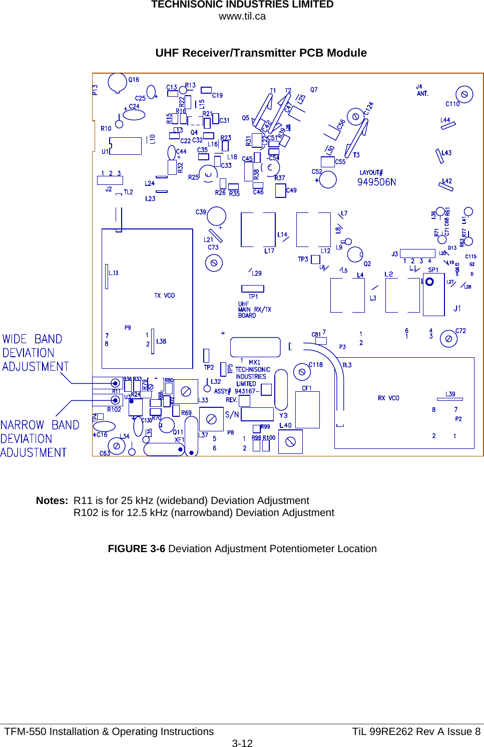 TECHNISONIC INDUSTRIES LIMITED www.til.ca   TFM-550 Installation &amp; Operating Instructions  TiL 99RE262 Rev A Issue 83-12  UHF Receiver/Transmitter PCB Module      Notes:  R11 is for 25 kHz (wideband) Deviation Adjustment R102 is for 12.5 kHz (narrowband) Deviation Adjustment   FIGURE 3-6 Deviation Adjustment Potentiometer Location            